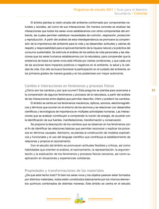 31
Programas de estudio 2011 / Guía para el Maestro
Secundaria / Ciencias
El ámbito plantea la visión amplia del ambiente conformado por componentes na-
turales y sociales, así como de sus interacciones. De manera concreta se analizan las
interacciones que todos los seres vivos establecemos con otros componentes del am-
biente, las cuales permiten satisfacer necesidades de nutrición, respiración, protección
y reproducción. A partir del análisis de esta interdependencia se promueve la compren-
sión de la importancia del ambiente para la vida y se desarrollan actitudes y valores de
respeto y responsabilidad para el aprovechamiento de la riqueza natural y la práctica del
consumo sustentable. Se estimula el análisis de los estilos de vida personales y las rela-
ciones que los seres humanos establecemos con la naturaleza, para comprender que la
existencia de todos los seres vivos está influida por ciertas condiciones, y que cada una
de las acciones tiene impactos positivos o negativos en el ambiente, la salud y la cali-
dad de vida. Con ello se busca favorecer la participación en el cuidado del ambiente, en
los primeros grados de manera guiada y en los posteriores con mayor autonomía.
Cambio e interacciones en fenómenos y procesos físicos
¿Cómo son los cambios y por qué ocurren? Esta pregunta se plantea para acercarse a
la comprensión de algunos fenómenos y procesos de la naturaleza, a partir del análisis
de las interacciones entre objetos que permitan describir, inferir y predecir los cambios.
El ámbito se centra en los fenómenos mecánicos, ópticos, sonoros, electromagnéti-
cos y térmicos que ocurren en el entorno de los alumnos y se relacionan con desarrollos
científicos y tecnológicos de importancia en múltiples actividades humanas. Las interac-
ciones que se analizan contribuyen a comprender la noción de energía, de acuerdo con
la identificación de sus fuentes, manifestaciones, transformación y conservación.
Se propone la descripción de los cambios que se observan en los fenómenos con
el fin de identificar las relaciones básicas que permitan reconocer y explicar los proce-
sos en términos causales. Asimismo, se plantea la construcción de modelos explicati-
vos y funcionales y el uso del lenguaje científico que contribuya al establecimiento de
relaciones y propicie el razonamiento.
Con el estudio del ámbito se promueven actitudes flexibles y críticas, así como
habilidades que orienten el análisis, el razonamiento, la representación, la argumen-
tación y la explicación de los fenómenos y procesos físicos cercanos, así como su
aplicación en situaciones y experiencias cotidianas.
Propiedades y transformaciones de los materiales
¿De qué está hecho todo? Si bien los seres vivos y los objetos parecen estar formados
por distintos materiales, todos están constituidos básicamente por los mismos elemen-
tos químicos combinados de distintas maneras. Este ámbito se centra en el estudio
 