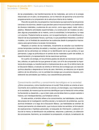 32
Programas de estudio 2011 / Guía para el Maestro
Secundaria / Ciencias
de las propiedades y las transformaciones de los materiales, así como en la energía
relacionada con el calor y la temperatura, con la intención de aproximar a los alumnos
progresivamente a la comprensión de la estructura interna de la materia.
Para ello se parte de una perspectiva macroscópica que aproveche las situaciones
cercanas a los alumnos, desde lo que perciben para el reconocimiento y la clasificación
de diversos materiales y sustancias de uso común, como agua, papel, metal, vidrio y
plástico. Mediante actividades experimentales y la construcción de modelos se estu-
dian algunas propiedades de la materia, como la solubilidad, la temperatura, la masa
y el volumen. Posteriormente se avanza, con la experimentación, en la identificación y
relación de las propiedades físicas y químicas, lo que posibilitará interpretar y construir
modelos, con la finalidad de caracterizar las sustancias desde la perspectiva macros-
cópica para aproximarse a la escala microscópica.
Respecto al cambio de los materiales, inicialmente se estudian sus transforma-
ciones temporales (cambios de estado y mezclas) y permanentes (cocción y descom-
posición de los alimentos) con énfasis en la identificación de lo que cambia y lo que
permanece. Luego se profundiza en el cambio de los materiales a partir del análisis, la
experimentación y la representación de las reacciones químicas.
En cuanto a la energía, en los primeros grados de estudio se reconocen sus fuen-
tes y efectos, en particular los que generan el calor, con el fin de comprender la impor-
tancia de la energía, su transformación e implicaciones de su uso. En el último tramo de
la Educación Básica, el estudio se orienta en términos de la energía que una reacción
química absorbe o desprende en forma de calor. Asimismo, se relaciona con el aporte
calórico de los alimentos y con la cantidad de energía que una persona requiere, con-
siderando las actividades que realiza y sus características personales.
Conocimiento científico y conocimiento tecnológico en la sociedad
¿Cómo conocemos y cómo transformamos el mundo? Este ámbito se orienta al reco-
nocimiento de la estrecha relación entre la ciencia y la tecnología y sus implicaciones
en la sociedad, de manera que los alumnos identifiquen que la interacción entre ambas
ha favorecido su desarrollo, y que si bien cada una de éstas tiene su propio carácter e
historia, son interdependientes y se fortalecen entre sí.
En este sentido, el ámbito refiere a los conocimientos, las habilidades y las actitu-
des propias de la investigación científica escolar y la resolución de problemas, que los
alumnos fortalecen a lo largo de la Educación Básica. Las habilidades se orientan de
manera permanente a la observación, que involucra todos los sentidos, la formulación
de explicaciones e hipótesis personales, la búsqueda de información y selección crí-
tica de la misma, la identificación de problemas, relaciones y patrones y la obtención
de conclusiones. Asimismo, se consideran la comparación, el cálculo, la realización de
 