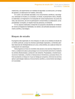 33
Programas de estudio 2011 / Guía para el Maestro
Secundaria / Ciencias
mediciones y de experimentos con medidas de seguridad, la construcción y el manejo
de aparatos y la elaboración de modelos, entre otras.
En cuanto a las actitudes asociadas a los conocimientos científicos y tecnológi-
cos, sobresalen la iniciativa, la curiosidad y el interés, el pensamiento crítico y flexible,
la creatividad y la imaginación en la búsqueda de nuevas explicaciones, los puntos de
vista y las soluciones, así como la participación comprometida, la colaboración, la res-
ponsabilidad, la empatía y el respeto hacia las personas y el ambiente.
En los espacios dedicados al desarrollo de proyectos estudiantiles se fortalecen
de manera privilegiada las habilidades, los valores y las actitudes asociados al conoci-
miento científico y tecnológico.
Bloques de estudio
El programa está organizado en cinco bloques; en cada uno se destaca el estudio de
un ámbito particular, aunque los diversos aprendizajes esperados y contenidos plan-
tean relaciones de interdependencia con unos u otros ámbitos, las cuales se indican en
la descripción de cada bloque.
Este programa se inicia con el ámbito más cercano a los alumnos: Desarrollo hu-
mano y cuidado de la salud, para proseguir con el conocimiento del entorno mediante
los ámbitos Biodiversidad y protección del ambiente, Propiedades y transformacio-
nes de los materiales, y Cambio e interacciones en fenómenos y procesos físicos. Al
final se presenta un bloque en el que se trabaja por proyectos, entonces los alumnos
aplican aprendizajes relativos al Conocimiento científico y conocimiento tecnológico
en la sociedad.
 