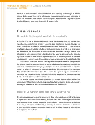 38
Programas de estudio 2011 / Guía para el Maestro
Secundaria / Ciencias
estimula la reflexión acerca de la contribución de la ciencia y la tecnología al conoci-
miento de los seres vivos y a la satisfacción de necesidades humanas relativas a la
salud y al ambiente, para concluir con la búsqueda de soluciones a alguna situación
problemática con base en el desarrollo de un proyecto.
Bloques de estudio
Bloque I. La biodiversidad: resultado de la evolución
El bloque inicia con el análisis comparativo de las funciones de nutrición, respiración y
reproducción, desde lo más familiar y conocido para los alumnos que es el cuerpo hu-
mano, orientado a reconocer la unidad y diversidad de los seres vivos. La perspectiva se
amplía para dar continuidad al estudio de la interdependencia de la vida en la dinámica de
los ecosistemas, en términos de las transformaciones de materia y energía debidas a las
interacciones entre los seres vivos y el ambiente en las cadenas alimentarias, los ciclos del
agua y del carbono. El acercamiento al proceso evolutivo se plantea a partir de las nociones
de adaptación y sobrevivencia diferencial como base para explicar la diversidad de la vida.
En cuanto a la relación entre la ciencia y la tecnología se destacan los aportes de
las culturas indígenas al conocimiento de la diversidad biológica; se plantea el estudio del
desarrollo histórico del microscopio y sus implicaciones en el conocimiento de los seres
vivos y la salud. En particular, se estimula la práctica del escepticismo informado con
base en el cuestionamiento de ideas falsas acerca del origen de algunas enfermedades
causadas por microorganismos. Todo lo anterior ofrece elementos para reflexionar en
torno a la visión contemporánea de la ciencia.
Al final del bloque se plantean preguntas opcionales para el desarrollo del pro-
yecto, que enfatizan la formulación de preguntas y la organización de las actividades y
estrategias para buscar respuestas mediante el trabajo colaborativo.
Bloque II. La nutrición como base para la salud y la vida
En este bloque se avanza en el fortalecimiento de la cultura de la prevención al destacar
la importancia de la nutrición en la salud, así como de la dieta correcta y el consumo re-
gular de agua simple potable para evitar enfermedades y trastornos, como la diabetes,
la anemia, el sobrepeso, la obesidad, la bulimia y la anorexia. Asimismo, se promueve
el reconocimiento del valor nutritivo de los alimentos de origen mexicano, favoreciendo
la perspectiva intercultural.
 