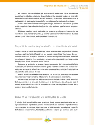 39
Programas de estudio 2011 / Guía para el Maestro
Secundaria / Ciencias
En cuanto a las interacciones que establecen los seres vivos con el ambiente se
aborda la diversidad de estrategias desarrolladas en las poblaciones para la obtención
de alimentos como resultado de un proceso evolutivo, y se reconoce la trascendencia de la
participación de los organismos autótrofos como base de las cadenas alimentarias.
Acerca de la relación entre ciencia y tecnología, se analizan los avances que han
tenido impacto en la producción de alimentos y las acciones para favorecer la susten-
tabilidad.
El bloque concluye con la realización del proyecto, en el que son importantes las
habilidades para plantear preguntas, y obtener y seleccionar información de diversos
medios, como los impresos, audiovisuales o informáticos.
Bloque III. La respiración y su relación con el ambiente y la salud
En este bloque se destaca la prevención de las enfermedades respiratorias más fre-
cuentes, a partir de la identificación de sus causas, y se enfatizan los riesgos del con-
sumo de tabaco. En el aspecto evolutivo se plantea la comparación entre las diferentes
estructuras de los seres vivos asociadas a la respiración y su relación con los procesos
de adaptación en los ambientes donde habitan.
Respecto al ambiente, se analizan las consecuencias del incremento del efecto
invernadero, en términos del calentamiento global y cambio climático. Lo cual da con-
texto para promover la reflexión en torno a las causas de la contaminación atmosférica
y sus efectos en la calidad de vida.
Acerca de las interacciones entre la ciencia y la tecnología, se analizan los avances
trascendentes en la prevención y el tratamiento de las infecciones respiratorias.
La realización de proyectos acentúa las habilidades relacionadas con el desarrollo
de la autonomía en la toma de decisiones, en la identificación de categorías para el
análisis de resultados, así como en la diversificación de medios para difundir los resul-
tados en la comunidad escolar.
Bloque IV. La reproducción y la continuidad de la vida
El estudio de la sexualidad humana se aborda desde una perspectiva amplia que in-
tegra aspectos de equidad de género, vínculos afectivos, erotismo y reproductividad.
Los contenidos se plantean en el marco de la salud sexual y reproductiva, con el fin
de fortalecer conocimientos, habilidades, actitudes y valores que permitan a los alum-
 