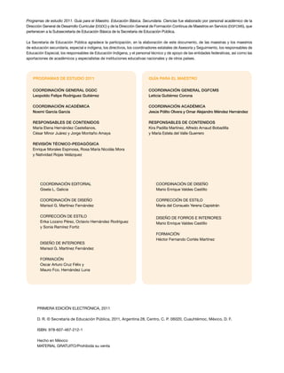 Programas de estudio 2011. Guía para el Maestro. Educación Básica. Secundaria. Ciencias fue elaborado por personal académico de la
Dirección General de Desarrollo Curricular (DGDC) y de la Dirección General de Formación Continua de Maestros en Servicio (DGFCMS), que
pertenecen a la Subsecretaría de Educación Básica de la Secretaría de Educación Pública.
La Secretaría de Educación Pública agradece la participación, en la elaboración de este documento, de las maestras y los maestros
de educación secundaria, especial e indígena, los directivos, los coordinadores estatales de Asesoría y Seguimiento, los responsables de
Educación Especial, los responsables de Educación Indígena, y el personal técnico y de apoyo de las entidades federativas, así como las
aportaciones de académicos y especialistas de instituciones educativas nacionales y de otros países.
Coordinación editorial
Gisela L. Galicia
COORDINACIÓN DE DISEÑO
Marisol G. Martínez Fernández
CORRECCIÓN DE ESTILO
Erika Lozano Pérez, Octavio Hernández Rodríguez
y Sonia Ramírez Fortiz
DISEÑO DE INTERIORES
Marisol G. Martínez Fernández
FORMACIÓN
Oscar Arturo Cruz Félix y
Mauro Fco. Hernández Luna
Coordinación general DGDC
Leopoldo Felipe Rodríguez Gutiérrez
Coordinación académica
Noemí García García
Responsables de contenidos
María Elena Hernández Castellanos,
César Minor Juárez y Jorge Montaño Amaya
REVISIÓN TÉCNICO-PEDAGÓGICA
Enrique Morales Espinosa, Rosa María Nicolás Mora
y Natividad Rojas Velázquez
PROGRAMAS DE ESTUDIO 2011
COORDINACIÓN DE DISEÑO
Mario Enrique Valdes Castillo
CORRECCIÓN DE ESTILO
María del Consuelo Yerena Capistrán
DISEÑO DE FORROS E INTERIORES
Mario Enrique Valdes Castillo
formación
Héctor Fernando Cortés Martínez
Coordinación general DGFCMS
Leticia Gutiérrez Corona
Coordinación académica
Jesús Pólito Olvera y Omar Alejandro Méndez Hernández
RESPONSABLES DE CONTENIDOS
Kira Padilla Martínez, Alfredo Arnaud Bobadilla
y María Estela del Valle Guerrero
GUÍA PARA EL MAESTRO
PRIMERA edición ELECTRÓNICA, 2011
D. R. © Secretaría de Educación Pública, 2011, Argentina 28, Centro, C. P. 06020, Cuauhtémoc, México, D. F.
ISBN: 978-607-467-212-1
Hecho en México
MATERIAL GRATUITO/Prohibida su venta
 
