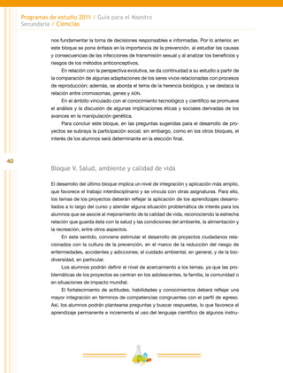 40
Programas de estudio 2011 / Guía para el Maestro
Secundaria / Ciencias
nos fundamentar la toma de decisiones responsables e informadas. Por lo anterior, en
este bloque se pone énfasis en la importancia de la prevención, al estudiar las causas
y consecuencias de las infecciones de transmisión sexual y al analizar los beneficios y
riesgos de los métodos anticonceptivos.
En relación con la perspectiva evolutiva, se da continuidad a su estudio a partir de
la comparación de algunas adaptaciones de los seres vivos relacionadas con procesos
de reproducción; además, se aborda el tema de la herencia biológica, y se destaca la
relación entre cromosomas, genes y adn.
En el ámbito vinculado con el conocimiento tecnológico y científico se promueve
el análisis y la discusión de algunas implicaciones éticas y sociales derivadas de los
avances en la manipulación genética.
Para concluir este bloque, en las preguntas sugeridas para el desarrollo de pro-
yectos se subraya la participación social; sin embargo, como en los otros bloques, el
interés de los alumnos será determinante en la elección final.
Bloque V. Salud, ambiente y calidad de vida
El desarrollo del último bloque implica un nivel de integración y aplicación más amplio,
que favorece el trabajo interdisciplinario y se vincula con otras asignaturas. Para ello,
los temas de los proyectos deberán reflejar la aplicación de los aprendizajes desarro-
llados a lo largo del curso y atender alguna situación problemática de interés para los
alumnos que se asocie al mejoramiento de la calidad de vida, reconociendo la estrecha
relación que guarda ésta con la salud y las condiciones del ambiente, la alimentación y
la recreación, entre otros aspectos.
En este sentido, conviene estimular el desarrollo de proyectos ciudadanos rela-
cionados con la cultura de la prevención, en el marco de la reducción del riesgo de
enfermedades, accidentes y adicciones; el cuidado ambiental, en general, y de la bio-
diversidad, en particular.
Los alumnos podrán definir el nivel de acercamiento a los temas, ya que las pro-
blemáticas de los proyectos se centran en los adolescentes, la familia, la comunidad o
en situaciones de impacto mundial.
El fortalecimiento de actitudes, habilidades y conocimientos deberá reflejar una
mayor integración en términos de competencias congruentes con el perfil de egreso.
Así, los alumnos podrán plantearse preguntas y buscar respuestas, lo que favorece el
aprendizaje permanente e incrementa el uso del lenguaje científico de algunos instru-
 