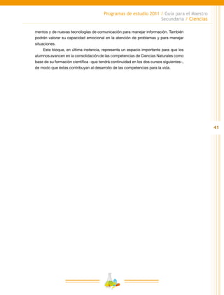 41
Programas de estudio 2011 / Guía para el Maestro
Secundaria / Ciencias
mentos y de nuevas tecnologías de comunicación para manejar información. También
podrán valorar su capacidad emocional en la atención de problemas y para manejar
situaciones.
Este bloque, en última instancia, representa un espacio importante para que los
alumnos avancen en la consolidación de las competencias de Ciencias Naturales como
base de su formación científica –que tendrá continuidad en los dos cursos siguientes–,
de modo que éstas contribuyan al desarrollo de las competencias para la vida.
 