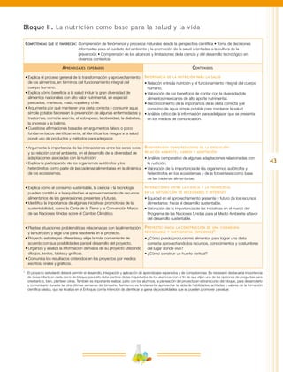 43
Bloque II. La nutrición como base para la salud y la vida
Competencias que se favorecen:	Comprensión de fenómenos y procesos naturales desde la perspectiva científica • Toma de decisiones
informadas para el cuidado del ambiente y la promoción de la salud orientadas a la cultura de la
prevención • Comprensión de los alcances y limitaciones de la ciencia y del desarrollo tecnológico en
diversos contextos
Aprendizajes esperados Contenidos
•	Explica el proceso general de la transformación y aprovechamiento
de los alimentos, en términos del funcionamiento integral del
cuerpo humano.
•	Explica cómo beneficia a la salud incluir la gran diversidad de
alimentos nacionales con alto valor nutrimental, en especial:
pescados, mariscos, maíz, nopales y chile.
•	Argumenta por qué mantener una dieta correcta y consumir agua
simple potable favorecen la prevención de algunas enfermedades y
trastornos, como la anemia, el sobrepeso, la obesidad, la diabetes,
la anorexia y la bulimia.
•	Cuestiona afirmaciones basadas en argumentos falsos o poco
fundamentados científicamente, al identificar los riesgos a la salud
por el uso de productos y métodos para adelgazar.
Importancia de la nutrición para la salud
•	Relación entre la nutrición y el funcionamiento integral del cuerpo
humano.
•	Valoración de los beneficios de contar con la diversidad de
alimentos mexicanos de alto aporte nutrimental.
•	Reconocimiento de la importancia de la dieta correcta y el
consumo de agua simple potable para mantener la salud.
•	Análisis crítico de la información para adelgazar que se presenta
en los medios de comunicación.
•	Argumenta la importancia de las interacciones entre los seres vivos
y su relación con el ambiente, en el desarrollo de la diversidad de
adaptaciones asociadas con la nutrición.
•	Explica la participación de los organismos autótrofos y los
heterótrofos como parte de las cadenas alimentarias en la dinámica
de los ecosistemas.
Biodiversidad como resultado de la evolución:
relación ambiente, cambio y adaptación
•	Análisis comparativo de algunas adaptaciones relacionadas con
la nutrición.
•	Valoración de la importancia de los organismos autótrofos y
heterótrofos en los ecosistemas y de la fotosíntesis como base
de las cadenas alimentarias.
•	Explica cómo el consumo sustentable, la ciencia y la tecnología
pueden contribuir a la equidad en el aprovechamiento de recursos
alimentarios de las generaciones presentes y futuras.
•	Identifica la importancia de algunas iniciativas promotoras de la
sustentabilidad, como la Carta de la Tierra y la Convención Marco
de las Naciones Unidas sobre el Cambio Climático.
Interacciones entre la ciencia y la tecnología
en la satisfacción de necesidades e intereses
•	Equidad en el aprovechamiento presente y futuro de los recursos
alimentarios: hacia el desarrollo sustentable.
•	Valoración de la importancia de las iniciativas en el marco del
Programa de las Naciones Unidas para el Medio Ambiente a favor
del desarrollo sustentable.
•	Plantea situaciones problemáticas relacionadas con la alimentación
y la nutrición, y elige una para resolverla en el proyecto.
•	Proyecta estrategias diferentes y elige la más conveniente de
acuerdo con sus posibilidades para el desarrollo del proyecto.
•	Organiza y analiza la información derivada de su proyecto utilizando
dibujos, textos, tablas y gráficas.
•	Comunica los resultados obtenidos en los proyectos por medios
escritos, orales y gráficos.
Proyecto: hacia la construcción de una ciudadanía
responsable y participativa (opciones)*
•	¿Cómo puedo producir mis alimentos para lograr una dieta
correcta aprovechando los recursos, conocimientos y costumbres
del lugar donde vivo?
•	¿Cómo construir un huerto vertical?
*	 El proyecto estudiantil deberá permitir el desarrollo, integración y aplicación de aprendizajes esperados y de competencias. Es necesario destacar la importancia
de desarrollarlo en cada cierre de bloque; para ello debe partirse de las inquietudes de los alumnos, con el fin de que elijan una de las opciones de preguntas para
orientarlo o, bien, planteen otras. También es importante realizar, junto con los alumnos, la planeación del proyecto en el transcurso del bloque, para desarrollarlo
y comunicarlo durante las dos últimas semanas del bimestre. Asimismo, es fundamental aprovechar la tabla de habilidades, actitudes y valores de la formación
científica básica, que se localiza en el Enfoque, con la intención de identificar la gama de posibilidades que se pueden promover y evaluar.
 