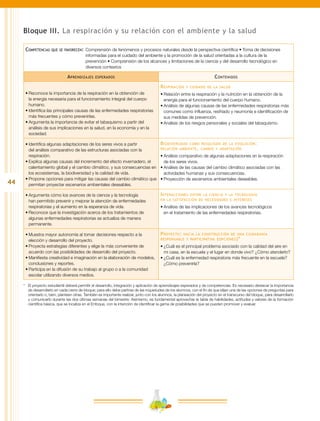 44
Bloque III. La respiración y su relación con el ambiente y la salud
Competencias que se favorecen:	Comprensión de fenómenos y procesos naturales desde la perspectiva científica • Toma de decisiones
informadas para el cuidado del ambiente y la promoción de la salud orientadas a la cultura de la
prevención • Comprensión de los alcances y limitaciones de la ciencia y del desarrollo tecnológico en
diversos contextos
Aprendizajes esperados Contenidos
•	Reconoce la importancia de la respiración en la obtención de
la energía necesaria para el funcionamiento integral del cuerpo
humano.
•	Identifica las principales causas de las enfermedades respiratorias
más frecuentes y cómo prevenirlas.
•	Argumenta la importancia de evitar el tabaquismo a partir del
análisis de sus implicaciones en la salud, en la economía y en la
sociedad.
Respiración y cuidado de la salud
•	Relación entre la respiración y la nutrición en la obtención de la
energía para el funcionamiento del cuerpo humano.
•	Análisis de algunas causas de las enfermedades respiratorias más
comunes como influenza, resfriado y neumonía e identificación de
sus medidas de prevención.
•	Análisis de los riesgos personales y sociales del tabaquismo.
•	Identifica algunas adaptaciones de los seres vivos a partir
del análisis comparativo de las estructuras asociadas con la
respiración.
•	Explica algunas causas del incremento del efecto invernadero, el
calentamiento global y el cambio climático, y sus consecuencias en
los ecosistemas, la biodiversidad y la calidad de vida.
•	Propone opciones para mitigar las causas del cambio climático que
permitan proyectar escenarios ambientales deseables.
Biodiversidad como resultado de la evolución:
relación ambiente, cambio y adaptación
•	Análisis comparativo de algunas adaptaciones en la respiración
de los seres vivos.
•	Análisis de las causas del cambio climático asociadas con las
actividades humanas y sus consecuencias.
•	Proyección de escenarios ambientales deseables.
•	Argumenta cómo los avances de la ciencia y la tecnología
han permitido prevenir y mejorar la atención de enfermedades
respiratorias y el aumento en la esperanza de vida.
•	Reconoce que la investigación acerca de los tratamientos de
algunas enfermedades respiratorias se actualiza de manera
permanente.
Interacciones entre la ciencia y la tecnología
en la satisfacción de necesidades e intereses
•	Análisis de las implicaciones de los avances tecnológicos
en el tratamiento de las enfermedades respiratorias.
•	Muestra mayor autonomía al tomar decisiones respecto a la
elección y desarrollo del proyecto.
•	Proyecta estrategias diferentes y elige la más conveniente de
acuerdo con las posibilidades de desarrollo del proyecto.
•	Manifiesta creatividad e imaginación en la elaboración de modelos,
conclusiones y reportes.
•	Participa en la difusión de su trabajo al grupo o a la comunidad
escolar utilizando diversos medios.
Proyecto: hacia la construcción de una ciudadanía
responsable y participativa (opciones)*
•	¿Cuál es el principal problema asociado con la calidad del aire en
mi casa, en la escuela y el lugar en donde vivo? ¿Cómo atenderlo?
•	¿Cuál es la enfermedad respiratoria más frecuente en la escuela?
¿Cómo prevenirla?
*	 El proyecto estudiantil deberá permitir el desarrollo, integración y aplicación de aprendizajes esperados y de competencias. Es necesario destacar la importancia
de desarrollarlo en cada cierre de bloque; para ello debe partirse de las inquietudes de los alumnos, con el fin de que elijan una de las opciones de preguntas para
orientarlo o, bien, planteen otras. También es importante realizar, junto con los alumnos, la planeación del proyecto en el transcurso del bloque, para desarrollarlo
y comunicarlo durante las dos últimas semanas del bimestre. Asimismo, es fundamental aprovechar la tabla de habilidades, actitudes y valores de la formación
científica básica, que se localiza en el Enfoque, con la intención de identificar la gama de posibilidades que se pueden promover y evaluar.
 