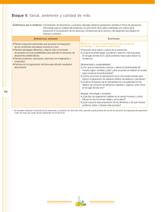 46
Bloque V. Salud, ambiente y calidad de vida
Competencias que se favorecen:	Comprensión de fenómenos y procesos naturales desde la perspectiva científica • Toma de decisiones
informadas para el cuidado del ambiente y la promoción de la salud orientadas a la cultura de la
prevención • Comprensión de los alcances y limitaciones de la ciencia y del desarrollo tecnológico en
diversos contextos
Aprendizajes esperados Contenidos
•	Plantea preguntas pertinentes que favorecen la integración
de los contenidos estudiados durante el curso.
•	Plantea estrategias diferentes y elige la más conveniente
de acuerdo con sus posibilidades para atender la resolución de
situaciones problemáticas.
•	Genera productos, soluciones y técnicas con imaginación y
creatividad.
•	Participa en la organización de foros para difundir resultados
del proyecto.
Proyecto: hacia la construcción de una ciudadanía
responsable y participativa (opciones)*
Promoción de la salud y cultura de la prevención.
•	¿Cuál es la enfermedad, accidente o adicción más frecuente
en el lugar donde vivo? ¿Qué podemos hacer para reducir su
incidencia?
Biodiversidad y sustentabilidad.
•	¿Por qué es importante conocer y valorar la biodiversidad de
nuestra región, entidad y país? ¿Qué acciones se realizan en el país
para conservar la biodiversidad?
•	¿Cómo promover la participación de la comunidad escolar para
reducir la generación de residuos sólidos domésticos o escolares?
•	¿Cuál es el impacto de la mercadotecnia y la publicidad en los
hábitos de consumo de alimentos, bebidas o cigarros, entre otros,
en el lugar donde vivo?
Biología, tecnología y sociedad.
•	¿Qué tipo de organismos habitan en el cuerpo humano y cómo
influyen en las funciones vitales y en la salud?
•	¿Qué causa la descomposición de los alimentos y de qué manera
podemos evitar o retrasar este proceso?
*	 Es necesario destacar la importancia de desarrollar un proyecto de cierre del curso, para ello puede partirse de una de las opciones de preguntas para generarlo,
o bien de otras que surjan de las inquietudes de los alumnos.
 