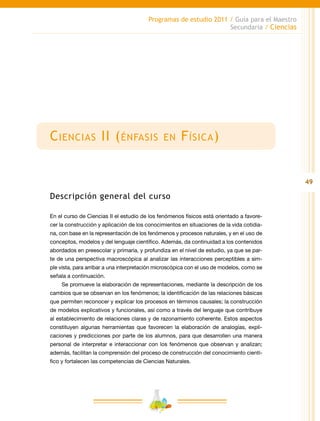 49
Programas de estudio 2011 / Guía para el Maestro
Secundaria / Ciencias
Ciencias II (énfasis en Física)
Descripción general del curso
En el curso de Ciencias II el estudio de los fenómenos físicos está orientado a favore-
cer la construcción y aplicación de los conocimientos en situaciones de la vida cotidia-
na, con base en la representación de los fenómenos y procesos naturales, y en el uso de
conceptos, modelos y del lenguaje científico. Además, da continuidad a los contenidos
abordados en preescolar y primaria, y profundiza en el nivel de estudio, ya que se par-
te de una perspectiva macroscópica al analizar las interacciones perceptibles a sim-
ple vista, para arribar a una interpretación microscópica con el uso de modelos, como se
señala a continuación.
Se promueve la elaboración de representaciones, mediante la descripción de los
cambios que se observan en los fenómenos; la identificación de las relaciones básicas
que permiten reconocer y explicar los procesos en términos causales; la construcción
de modelos explicativos y funcionales, así como a través del lenguaje que contribuye
al establecimiento de relaciones claras y de razonamiento coherente. Estos aspectos
constituyen algunas herramientas que favorecen la elaboración de analogías, expli-
caciones y predicciones por parte de los alumnos, para que desarrollen una manera
personal de interpretar e interaccionar con los fenómenos que observan y analizan;
además, facilitan la comprensión del proceso de construcción del conocimiento cientí-
fico y fortalecen las competencias de Ciencias Naturales.
 