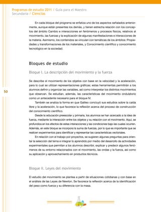 50
Programas de estudio 2011 / Guía para el Maestro
Secundaria / Ciencias
En cada bloque del programa se enfatiza uno de los aspectos señalados anterior-
mente, aunque están presentes los demás, y tienen estrecha relación con los concep-
tos del ámbito Cambio e interacciones en fenómenos y procesos físicos, relativos al
movimiento, las fuerzas y la explicación de algunas manifestaciones e interacciones de
la materia. Asimismo, los contenidos se vinculan con temáticas de los ámbitos: Propie-
dades y transformaciones de los materiales, y Conocimiento científico y conocimiento
tecnológico en la sociedad.
Bloques de estudio
Bloque I. La descripción del movimiento y la fuerza
Se describe el movimiento de los objetos con base en la velocidad y la aceleración,
para lo cual se utilizan representaciones gráficas; estas herramientas permitirán a los
alumnos definir y organizar las variables, así como interpretar los distintos movimientos
que observan. Se estudian, además, las características del movimiento ondulatorio
como un antecedente necesario para el bloque IV.
También se analiza la forma en que Galileo concluyó sus estudios sobre la caída
libre y la aceleración, lo que favorece la reflexión acerca del proceso de construcción
del conocimiento científico.
Desde la educación preescolar y primaria, los alumnos se han acercado a la idea de
fuerza, mediante la interacción entre los objetos y su relación con el movimiento. Aquí, se
profundiza en los efectos de estas interacciones y las condiciones bajo las cuales ocurren.
Además, en este bloque se incorpora la suma de fuerzas, por lo que es importante que se
realicen experimentos para identificar y representar las características vectoriales.
En relación con el trabajo por proyectos, se sugieren algunas preguntas para orien-
tar la selección del tema e integrar lo aprendido por medio del desarrollo de actividades
experimentales que permitan a los alumnos describir, explicar y predecir algunos fenó-
menos de su entorno relacionados con el movimiento, las ondas y la fuerza, así como
su aplicación y aprovechamiento en productos técnicos.
Bloque II. Leyes del movimiento
El estudio del movimiento se plantea a partir de situaciones cotidianas y con base en
el análisis de las Leyes de Newton. Se favorece la reflexión acerca de la identificación
del peso como fuerza y su diferencia con la masa.
 