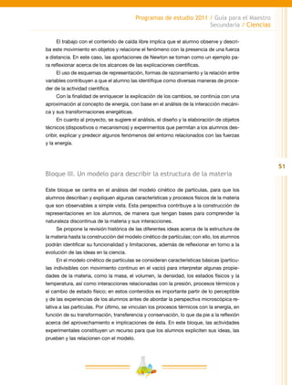 51
Programas de estudio 2011 / Guía para el Maestro
Secundaria / Ciencias
El trabajo con el contenido de caída libre implica que el alumno observe y descri-
ba este movimiento en objetos y relacione el fenómeno con la presencia de una fuerza
a distancia. En este caso, las aportaciones de Newton se toman como un ejemplo pa-
ra reflexionar acerca de los alcances de las explicaciones científicas.
El uso de esquemas de representación, formas de razonamiento y la relación entre
variables contribuyen a que el alumno las identifique como diversas maneras de proce-
der de la actividad científica.
Con la finalidad de enriquecer la explicación de los cambios, se continúa con una
aproximación al concepto de energía, con base en el análisis de la interacción mecáni-
ca y sus transformaciones energéticas.
En cuanto al proyecto, se sugiere el análisis, el diseño y la elaboración de objetos
técnicos (dispositivos o mecanismos) y experimentos que permitan a los alumnos des-
cribir, explicar y predecir algunos fenómenos del entorno relacionados con las fuerzas
y la energía.
Bloque III. Un modelo para describir la estructura de la materia
Este bloque se centra en el análisis del modelo cinético de partículas, para que los
alumnos describan y expliquen algunas características y procesos físicos de la materia
que son observables a simple vista. Esta perspectiva contribuye a la construcción de
representaciones en los alumnos, de manera que tengan bases para comprender la
naturaleza discontinua de la materia y sus interacciones.
Se propone la revisión histórica de las diferentes ideas acerca de la estructura de
la materia hasta la construcción del modelo cinético de partículas; con ello, los alumnos
podrán identificar su funcionalidad y limitaciones, además de reflexionar en torno a la
evolución de las ideas en la ciencia.
En el modelo cinético de partículas se consideran características básicas (partícu-
las indivisibles con movimiento continuo en el vacío) para interpretar algunas propie-
dades de la materia, como la masa, el volumen, la densidad, los estados físicos y la
temperatura, así como interacciones relacionadas con la presión, procesos térmicos y
el cambio de estado físico; en estos contenidos es importante partir de lo perceptible
y de las experiencias de los alumnos antes de abordar la perspectiva microscópica re-
lativa a las partículas. Por último, se vinculan los procesos térmicos con la energía, en
función de su transformación, transferencia y conservación, lo que da pie a la reflexión
acerca del aprovechamiento e implicaciones de ésta. En este bloque, las actividades
experimentales constituyen un recurso para que los alumnos expliciten sus ideas, las
prueben y las relacionen con el modelo.
 