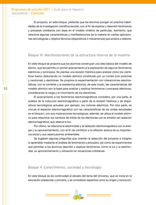 52
Programas de estudio 2011 / Guía para el Maestro
Secundaria / Ciencias
El proyecto, en este bloque, pretende que los alumnos pongan en práctica habili-
dades de la investigación científica escolar, con el fin de explicar y describir fenómenos
y procesos cotidianos con base en el modelo cinético de partículas. Asimismo, que
relacione algunas características y manifestaciones de la materia en ciertas aplicacio-
nes tecnológicas u objetos técnicos (dispositivos o mecanismos) que analice o elabore.
Bloque IV. Manifestaciones de la estructura interna de la materia
En este bloque se propone que los alumnos construyan una idea básica del modelo de
átomo, que les permita un primer acercamiento a la explicación de algunos fenómenos
eléctricos y luminosos. Se plantea una revisión histórica para analizar cómo los cientí-
ficos fueron deduciendo un modelo atómico constituido por un núcleo (con protones
y neutrones) y electrones. Se propone la experimentación con interacciones electros-
táticas, con la corriente y la resistencia eléctrica; de este modo, las características del
modelo atómico son la base para analizar y explicar fenómenos y procesos eléctricos,
considerando la carga y el movimiento de los electrones.
El acercamiento a los fenómenos electromagnéticos considera, por una parte, el
análisis de la inducción electromagnética a partir de la revisión histórica y de dispo-
sitivos tecnológicos actuales; por ejemplo, los motores eléctricos. Por otra parte, se
vincula el espectro electromagnético con las características de las ondas estudiadas
en el bloque I, con sus implicaciones tecnológicas; además, se utiliza el modelo atómi-
co para relacionar los cambios de órbita de los electrones con la emisión de radiación
electromagnética, que abarca la luz.
Por último, se relaciona la electricidad y la radiación electromagnética con la ener-
gía y su aprovechamiento, con el fin de contribuir a la reflexión acerca de su importan-
cia social y sus repercusiones ambientales.
Se sugieren algunas preguntas que orienten la selección del proyecto e integren
lo aprendido mediante el análisis de fenómenos y procesos, así como de experimentos
que permitan a los alumnos describir y explicar fenómenos, como la luz y la electrici-
dad, su aprovechamiento y utilización en situaciones cotidianas.
Bloque V. Conocimiento, sociedad y tecnología
En este bloque se da continuidad al estudio del tema del Universo, que se inicia en la
educación preescolar y primaria, y se consideran aspectos como su origen y evolución;
 