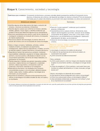 58
Bloque V. Conocimiento, sociedad y tecnología
Competencias que se favorecen:	Comprensión de fenómenos y procesos naturales desde la perspectiva científica • Comprensión de los
alcances y limitaciones de la ciencia y del desarrollo tecnológico en diversos contextos • Toma de decisiones
informadas para el cuidado del ambiente y la promoción de la salud orientadas a la cultura de la prevención
Aprendizajes esperados Contenidos
•	Identifica algunas de las ideas acerca del origen y evolución del
Universo, y reconoce sus alcances y limitaciones.
•	Describe algunos cuerpos que conforman al Universo: planetas,
estrellas, galaxias y hoyos negros, e identifica evidencias que
emplea la ciencia para determinar algunas de sus características.
•	Reconoce características de la ciencia, a partir de los métodos de
investigación empleados en el estudio del Universo y la búsqueda
de mejores explicaciones.
•	Reconoce la relación de la tecnología y la ciencia, tanto en el
estudio del Universo como en la búsqueda de nuevas tecnologías.
El universo
•	Teoría de “La gran explosión”; evidencias que la sustentan,
alcances y limitaciones.
•	Características de los cuerpos cósmicos: dimensiones, tipos;
radiación electromagnética que emiten, evolución de las estrellas;
componentes de las galaxias, entre otras. La Vía Láctea y el Sol.
•	Astronomía y sus procedimientos de investigación: observación,
sistematización de datos, uso de evidencia.
•	Interacción de la tecnología y la ciencia en el conocimiento del
Universo.
•	Aplica e integra conceptos, habilidades, actitudes y valores
mediante el diseño y la realización de experimentos,
investigaciones, objetos técnicos (dispositivos) y modelos, con el fin
de describir explicar y predecir fenómenos y procesos del entorno.
•	Desarrolla de manera más autónoma su proyecto, mostrando
responsabilidad, solidaridad y equidad en el trabajo colaborativo;
asimismo, reconoce aciertos y dificultades en relación con los
conocimientos aprendidos, las formas de trabajo realizadas y su
participación en el proyecto.
•	Plantea preguntas o hipótesis que generen respuestas posibles,
soluciones u objetos técnicos con imaginación y creatividad;
asimismo, elabora argumentos y conclusiones a partir de
evidencias e información obtenidas en la investigación.
•	Sistematiza la información y los resultados de su proyecto,
comunicándolos al grupo o a la comunidad, utilizando diversos
medios: orales, textos, modelos, gráficos y tecnologías de la
información y la comunicación.
•	Argumenta los beneficios y perjuicios de las aportaciones de la
ciencia y la tecnología en los estilos actuales de vida, en la salud y
en el ambiente.
Proyecto: imaginar, diseñar y experimentar
para explicar o innovar (opciones)*
Integración y aplicación
La tecnología y la ciencia en los estilos de vida actual.
•	¿Cuáles son las aportaciones de la ciencia al cuidado y la
conservación de la salud?
•	¿Cómo funcionan las telecomunicaciones?
Física y ambiente.
•	¿Cómo puedo prevenir y disminuir riesgos ante desastres naturales
al aplicar el conocimiento científico y tecnológico en el lugar donde
vivo?
•	¿Crisis de energéticos? ¿Cómo participo y qué puedo hacer para
contribuir al cuidado del ambiente en mi casa, la escuela y el lugar
donde vivo?
Ciencia y tecnología en el desarrollo de la sociedad.
•	¿Qué aporta la ciencia al desarrollo de la cultura y la tecnología?
•	¿Cómo han evolucionado la física y la tecnología en México?
•	¿Qué actividades profesionales se relacionan con la física? ¿Cuál
es su importancia en la sociedad?
*	 Es necesario destacar la importancia de desarrollar un proyecto de cierre del curso, para ello puede partirse de una de las opciones de preguntas para generarlo,
o bien de otras que surjan de las inquietudes de los alumnos.
 