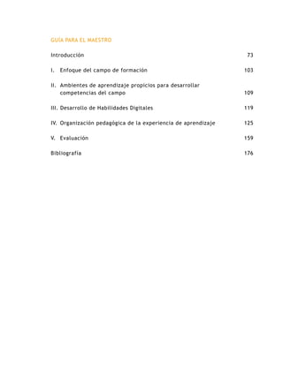 GUÍA PARA EL MAESTRO
Introducción
I.		Enfoque del campo de formación
II. 	Ambientes de aprendizaje propicios para desarrollar
competencias del campo
III. Desarrollo de Habilidades Digitales
IV.	Organización pedagógica de la experiencia de aprendizaje
V.	Evaluación
Bibliografía
73
103
109
119
125
159
176
 