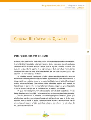 61
Programas de estudio 2011 / Guía para el Maestro
Secundaria / Ciencias
Ciencias III (énfasis en Química)
Descripción general del curso
El tercer curso de Ciencias para la educación secundaria se centra fundamentalmen-
te en el ámbito Propiedades y transformaciones de los materiales; con ello se busca
desarrollar en los alumnos la capacidad de explicar algunos procesos químicos que
suceden en su entorno, a partir de la representación de la estructura interna de los
materiales; para ello, se parte de aproximaciones que van de lo macroscópico y per-
ceptible, a lo microscópico y abstracto.
La intención es que los alumnos brinden mejores explicaciones sobre algunos
fenómenos naturales por medio de actividades experimentales y de la construcción e
interpretación de modelos, donde se empleen habilidades, como la identificación y el
análisis de las propiedades y los cambios de los materiales, además de la energía. Se
hace énfasis en los modelos como una herramienta esencial para el aprendizaje de la
química, al mismo tiempo que se consideran sus alcances y limitaciones.
De igual manera se promueven actitudes como la creatividad, la apertura a nuevas
ideas, el escepticismo informado y la toma de decisiones responsables y fundamentadas.
El curso de Ciencias III, además, considera la perspectiva histórica, por lo que
plantea tres grandes momentos del desarrollo de la química a partir de las revo-
luciones de la química: la ley de conservación de la masa; la clasificación de los
elementos químicos en la Tabla periódica, así como los enlaces y la estructura de
los compuestos químicos.
 