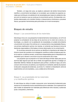 62
Programas de estudio 2011 / Guía para el Maestro
Secundaria / Ciencias
También, a lo largo del curso, se resalta la valoración del ámbito Conocimiento
científico y conocimiento tecnológico en la sociedad, que considera los aspectos so-
ciales que contribuyen a la satisfacción de necesidades para mejorar la calidad de vida,
así como la manera en que se construye el conocimiento químico. Se desarrollan con-
tenidos relacionados con el ámbito Cambio e interacciones en fenómenos y procesos
físicos, que aportan herramientas para profundizar en el nivel microscópico.
Bloques de estudio
Bloque I. Las características de los materiales
Este bloque inicia con una perspectiva fundamentalmente macroscópica, con el fin de
propiciar la contrastación de las ideas de los alumnos con la visión de la ciencia y la
tecnología, y su relación con la satisfacción de necesidades, el cuidado del ambiente
y la promoción de la salud. Se continúa con un acercamiento a las propiedades físicas y
una primera clasificación química: las mezclas, el contenido que favorece la toma de
decisiones responsables e informadas en temas relacionados con la contaminación.
En la primera revolución de la química se identifica la importancia del trabajo de
Antoine Laurent de Lavoisier en la investigación científica al utilizar la balanza para me-
dir la masa en un sistema cerrado, condiciones indispensables para la interpretación de
resultados que lo llevaron a enunciar la Ley de conservación de la masa.
Los proyectos que se proponen en el cierre del bloque brindan ideas para que los
alumnos elijan algunos que sean de su interés; las sugerencias apuntan a investigar y/o
desarrollar distintos métodos de separación para purificar y reutilizar el agua, así como
conocer cómo funciona una salinera y sus impactos en el ambiente; además de propiciar
la discusión, búsqueda de evidencias, uso de las tic, medición e interpretación, tanto de
experimentos como de resultados, y uso y análisis de la información.
Bloque II. Las propiedades de los materiales
y su clasificación química
En este bloque se utiliza el modelo corpuscular como herramienta fundamental para
avanzar en la comprensión de las características de los materiales. Con la aplicación de
este modelo se representan los materiales para diferenciar entre mezclas y sustancias
puras: compuestos y elementos.
 