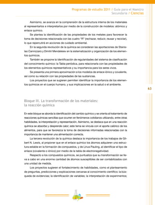 63
Programas de estudio 2011 / Guía para el Maestro
Secundaria / Ciencias
Asimismo, se avanza en la comprensión de la estructura interna de los materiales
al representarlos e interpretarlos por medio de la construcción de modelos: atómico y
enlace químico.
Se plantea la identificación de las propiedades de los metales para favorecer la
toma de decisiones relacionada con las cuatro “R” (rechazar, reducir, reusar y reciclar),
lo que repercutirá en acciones de cuidado ambiental.
En la segunda revolución de la química se consideran las aportaciones de Stanis-
lao Cannizzaro y Dimitri Mendeleiev en la sistematización y organización de los elemen-
tos químicos.
También se propone la identificación de regularidades del sistema de clasificación
del conocimiento químico: la Tabla periódica, para relacionarla con las propiedades de
los elementos químicos representativos y su importancia para los seres vivos.
Se presenta una primera aproximación a los modelos de enlace iónico y covalente,
así como su relación con las propiedades de las sustancias.
Los proyectos que se sugieren permiten identificar la importancia de los elemen-
tos químicos en el cuerpo humano, y sus implicaciones en la salud o el ambiente.
Bloque III. La transformación de los materiales:
la reacción química
En este bloque se aborda la identificación del cambio químico y se orienta al tratamiento de
reacciones químicas sencillas que ocurren en fenómenos cotidianos utilizando, entre otras
habilidades, la interpretación y representación. Asimismo, se destaca que en una reacción
química se absorbe y desprende calor; este tema se vincula con el aporte calórico de los
alimentos, para que se favorezca la toma de decisiones informadas relacionadas con la
importancia de mantener una alimentación correcta.
La tercera revolución de la química destaca la importancia de los trabajos de Gil-
bert N. Lewis, al proponer que en el enlace químico los átomos adquieren una estruc-
tura estable en la formación de compuestos, y de Linus Pauling, al identificar el tipo de
enlace (covalente o iónico) por medio de la tabla de electronegatividad.
Respecto a los compuestos químicos, se puntualiza que su transformación se lle-
va a cabo en una enorme cantidad de átomos susceptibles de ser contabilizados con
una unidad de medida.
Los proyectos sugieren el fortalecimiento de habilidades, como el planteamiento
de preguntas, predicciones y explicaciones cercanas al conocimiento científico; la bús-
queda de evidencias; la identificación de variables; la interpretación de experimentos;
 