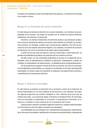 64
Programas de estudio 2011 / Guía para el Maestro
Secundaria / Ciencias
el análisis de resultados a partir de la elaboración de jabones, y la obtención de energía
en el cuerpo humano.
Bloque IV. La formación de nuevos materiales
En este bloque se estudia la obtención de nuevos materiales, y se introduce a las pro-
piedades de los ácidos y las bases de acuerdo con el modelo de Svante Arrhenius,
enfatizando sus alcances y limitaciones.
Asimismo, se orienta al tratamiento de alimentos ácidos o que producen acidez y
cuyo consumo puede tener efectos en la salud; estos efectos se controlan con sustan-
cias químicas, sin embargo, pueden traer consecuencias negativas. Con ello se pro-
mueve la toma de mejores decisiones respecto a la cantidad y la manera de consumir
los alimentos, así como la importancia de ingerir agua simple potable.
A partir de los dos tipos de reacción química: ácido-base y óxido-reducción, se
plantea la posibilidad de predecir los productos de los cambios químicos.
De este modo, con los contenidos propuestos se avanza en el desarrollo de ha-
bilidades, como la representación simbólica; la aplicación, interpretación y diseño de
modelos; la interpretación de experimentos, y el establecimiento de generalizaciones.
En los proyectos se sugieren formas de evitar la corrosión, así como la contrasta-
ción de diferentes combustibles y su impacto en el ambiente, en el marco del desarrollo
sustentable. En ambos casos es importante la realización de experimentos sencillos y
la identificación de reacciones químicas.
Bloque V. Química y tecnología
En este bloque se plantea la realización de un proyecto a partir de la selección de
temas relacionados con la vida cotidiana de los alumnos y sus intereses. Se sugie-
ren algunas preguntas que pueden trabajarse o, bien, detonar otras que sean de
interés para ellos. Los proyectos deben orientarse al fortalecimiento de actitudes,
como la curiosidad, la creatividad, la innovación, el escepticismo informado, la to-
lerancia y el respeto a otras maneras de ver el acontecer del mundo.
Cada proyecto requiere considerar aspectos históricos y trabajos experimentales,
y al final todos los alumnos deben compartir sus resultados.
Las habilidades que se fortalecen son: planteamiento de preguntas, interpretación
de la información recopilada, identificación de situaciones problemáticas, búsqueda de
 