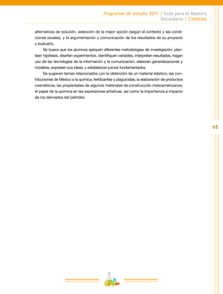 65
Programas de estudio 2011 / Guía para el Maestro
Secundaria / Ciencias
alternativas de solución, selección de la mejor opción (según el contexto y las condi-
ciones locales), y la argumentación y comunicación de los resultados de su proyecto
y evaluarlo.
Se busca que los alumnos apliquen diferentes metodologías de investigación; plan-
teen hipótesis, diseñen experimentos, identifiquen variables, interpreten resultados, hagan
uso de las tecnologías de la información y la comunicación, elaboren generalizaciones y
modelos, expresen sus ideas, y establezcan juicios fundamentados.
Se sugieren temas relacionados con la obtención de un material elástico; las con-
tribuciones de México a la química, fertilizantes y plaguicidas; la elaboración de productos
cosméticos; las propiedades de algunos materiales de construcción mesoamericanos;
el papel de la química en las expresiones artísticas, así como la importancia e impacto
de los derivados del petróleo.
 