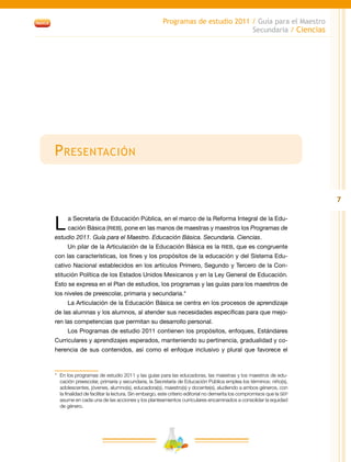 7
Programas de estudio 2011 / Guía para el Maestro
Secundaria / Ciencias
Presentación
L a Secretaría de Educación Pública, en el marco de la Reforma Integral de la Edu-
cación Básica (RIEB), pone en las manos de maestras y maestros los Programas de
estudio 2011. Guía para el Maestro. Educación Básica. Secundaria. Ciencias.
Un pilar de la Articulación de la Educación Básica es la RIEB, que es congruente
con las características, los fines y los propósitos de la educación y del Sistema Edu-
cativo Nacional establecidos en los artículos Primero, Segundo y Tercero de la Con-
stitución Política de los Estados Unidos Mexicanos y en la Ley General de Educación.
Esto se expresa en el Plan de estudios, los programas y las guías para los maestros de
los niveles de preescolar, primaria y secundaria.*
La Articulación de la Educación Básica se centra en los procesos de aprendizaje
de las alumnas y los alumnos, al atender sus necesidades específicas para que mejo-
ren las competencias que permitan su desarrollo personal.
Los Programas de estudio 2011 contienen los propósitos, enfoques, Estándares
Curriculares y aprendizajes esperados, manteniendo su pertinencia, gradualidad y co-
herencia de sus contenidos, así como el enfoque inclusivo y plural que favorece el
*	 En los programas de estudio 2011 y las guías para las educadoras, las maestras y los maestros de edu-
cación preescolar, primaria y secundaria, la Secretaría de Educación Pública emplea los términos: niño(s),
adolescentes, jóvenes, alumno(s), educadora(s), maestro(s) y docente(s), aludiendo a ambos géneros, con
la finalidad de facilitar la lectura. Sin embargo, este criterio editorial no demerita los compromisos que la SEP
asume en cada una de las acciones y los planteamientos curriculares encaminados a consolidar la equidad
de género.
 