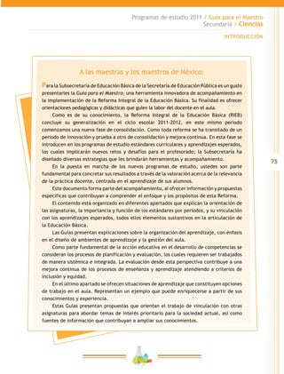 75
Programas de estudio 2011 / Guía para el Maestro
Secundaria / Ciencias
INTRODUCCIÓN
A las maestras y los maestros de México:
Para la Subsecretaría de Educación Básica de la Secretaría de Educación Pública es un gusto
presentarles la Guía para el Maestro, una herramienta innovadora de acompañamiento en
la implementación de la Reforma Integral de la Educación Básica. Su finalidad es ofrecer
orientaciones pedagógicas y didácticas que guíen la labor del docente en el aula.
Como es de su conocimiento, la Reforma Integral de la Educación Básica (RIEB)
concluye su generalización en el ciclo escolar 2011-2012, en este mismo periodo
comenzamos una nueva fase de consolidación. Como toda reforma se ha transitado de un
periodo de innovación y prueba a otro de consolidación y mejora continua. En esta fase se
introducen en los programas de estudio estándares curriculares y aprendizajes esperados,
los cuales implicarán nuevos retos y desafíos para el profesorado; la Subsecretaría ha
diseñado diversas estrategias que les brindarán herramientas y acompañamiento.
En la puesta en marcha de los nuevos programas de estudio, ustedes son parte
fundamental para concretar sus resultados a través de la valoración acerca de la relevancia
de la práctica docente, centrada en el aprendizaje de sus alumnos.
Este documento forma parte del acompañamiento, al ofrecer información y propuestas
específicas que contribuyan a comprender el enfoque y los propósitos de esta Reforma.
El contenido está organizado en diferentes apartados que explican la orientación de
las asignaturas, la importancia y función de los estándares por periodos, y su vinculación
con los aprendizajes esperados, todos ellos elementos sustantivos en la articulación de
la Educación Básica.
Las Guías presentan explicaciones sobre la organización del aprendizaje, con énfasis
en el diseño de ambientes de aprendizaje y la gestión del aula.
Como parte fundamental de la acción educativa en el desarrollo de competencias se
consideran los procesos de planificación y evaluación, los cuales requieren ser trabajados
de manera sistémica e integrada. La evaluación desde esta perspectiva contribuye a una
mejora continua de los procesos de enseñanza y aprendizaje atendiendo a criterios de
inclusión y equidad.
En el último apartado se ofrecen situaciones de aprendizaje que constituyen opciones
de trabajo en el aula. Representan un ejemplo que puede enriquecerse a partir de sus
conocimientos y experiencia.
Estas Guías presentan propuestas que orientan el trabajo de vinculación con otras
asignaturas para abordar temas de interés prioritario para la sociedad actual, así como
fuentes de información que contribuyan a ampliar sus conocimientos.
 