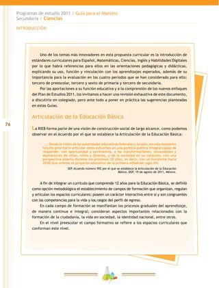 76
Programas de estudio 2011 / Guía para el Maestro
Secundaria / Ciencias
INTRODUCCIÓN
Uno de los temas más innovadores en esta propuesta curricular es la introducción de
estándares curriculares para Español, Matemáticas, Ciencias, Inglés y Habilidades Digitales
por lo que habrá referencias para ellos en las orientaciones pedagógicas y didácticas,
explicando su uso, función y vinculación con los aprendizajes esperados, además de su
importancia para la evaluación en los cuatro periodos que se han considerado para ello;
tercero de preescolar, tercero y sexto de primaria y tercero de secundaria.
Por las aportaciones a su función educativa y a la comprensión de los nuevos enfoques
del Plan de Estudios 2011, los invitamos a hacer una revisión exhaustiva de este documento,
a discutirlo en colegiado, pero ante todo a poner en práctica las sugerencias planteadas
en estas Guías.
Articulación de la Educación Básica
La RIEB forma parte de una visión de construcción social de largo alcance, como podemos
observar en el Acuerdo por el que se establece la Articulación de la Educación Básica:
…. Desde la visión de las autoridades educativas federales y locales, en este momento
resulta prioritario articular estos esfuerzos en una política pública integral capaz de
responder, con oportunidad y pertinencia, a las transformaciones, necesidades y
aspiraciones de niñas, niños y jóvenes, y de la sociedad en su conjunto, con una
perspectiva abierta durante los próximos 20 años; es decir, con un horizonte hacia
2030 que oriente el proyecto educativo de la primera mitad del siglo XXI.
SEP, Acuerdo número 592 por el que se establece la Articulación de la Educación
Básica, DOF, 19 de agosto de 2011, México.
A fin de integrar un currículo que comprende 12 años para la Educación Básica, se definió
como opción metodológica el establecimiento de campos de formación que organizan, regulan
y articulan los espacios curriculares; poseen un carácter interactivo entre sí y son congruentes
con las competencias para la vida y los rasgos del perfil de egreso.
En cada campo de formación se manifiestan los procesos graduales del aprendizaje,
de manera continua e integral; consideran aspectos importantes relacionados con la
formación de la ciudadanía, la vida en sociedad, la identidad nacional, entre otros.
En el nivel preescolar el campo formativo se refiere a los espacios curriculares que
conforman este nivel.
 