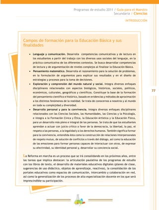 77
Programas de estudio 2011 / Guía para el Maestro
Secundaria / Ciencias
INTRODUCCIÓN
Campos de formación para la Educación Básica y sus
finalidades
•	 Lenguaje y comunicación. Desarrolla competencias comunicativas y de lectura en
los estudiantes a partir del trabajo con los diversos usos sociales del lenguaje, en la
práctica comunicativa de los diferentes contextos. Se busca desarrollar competencias
de lectura y de argumentación de niveles complejos al finalizar la Educación Básica.
•	 	Pensamiento matemático. Desarrolla el razonamiento para la solución de problemas,
en la formulación de argumentos para explicar sus resultados y en el diseño de
estrategias y procesos para la toma de decisiones.
•	 	Exploración y comprensión del mundo natural y social. Integra diversos enfoques
disciplinares relacionados con aspectos biológicos, históricos, sociales, políticos,
económicos, culturales, geográficos y científicos. Constituye la base de la formación
del pensamiento científico e histórico, basado en evidencias y métodos de aproximación
a los distintos fenómenos de la realidad. Se trata de conocernos a nosotros y al mundo
en toda su complejidad y diversidad.
•	 	Desarrollo personal y para la convivencia. Integra diversos enfoques disciplinares
relacionados con las Ciencias Sociales, las Humanidades, las Ciencias y la Psicología,
e integra a la Formación Cívica y Ética, la Educación Artística y la Educación Física,
para un desarrollo más pleno e integral de las personas. Se trata de que los estudiantes
aprendan a actuar con juicio crítico a favor de la democracia, la libertad, la paz, el
respeto a las personas, a la legalidad y a los derechos humanos. También significa formar
para la convivencia, entendida ésta como la construcción de relaciones interpersonales
de respeto mutuo, de solución de conflictos a través del diálogo, así como la educación
de las emociones para formar personas capaces de interactuar con otros, de expresar
su afectividad, su identidad personal y, desarrollar su conciencia social.
La Reforma en marcha es un proceso que se irá consolidando en los próximos años, entre
las tareas que implica destacan: la articulación paulatina de los programas de estudio
con los libros de texto, el desarrollo de materiales educativos digitales (planes de clase,
sugerencias de uso didáctico, objetos de aprendizaje, reactivos), la consolidación de los
portales educativos como espacios de comunicación, intercambio y colaboración en red,
así como la generalización de los procesos de alta especialización docente en los que será
imprescindible su participación.
 