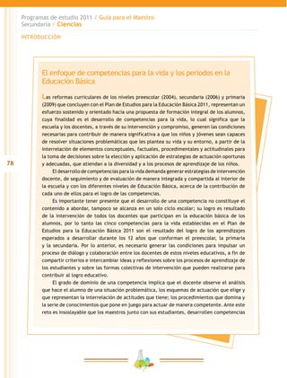 78
Programas de estudio 2011 / Guía para el Maestro
Secundaria / Ciencias
INTRODUCCIÓN
El enfoque de competencias para la vida y los periodos en la
Educación Básica
Las reformas curriculares de los niveles preescolar (2004), secundaria (2006) y primaria
(2009) que concluyen con el Plan de Estudios para la Educación Básica 2011, representan un
esfuerzo sostenido y orientado hacia una propuesta de formación integral de los alumnos,
cuya finalidad es el desarrollo de competencias para la vida, lo cual significa que la
escuela y los docentes, a través de su intervención y compromiso, generen las condiciones
necesarias para contribuir de manera significativa a que los niños y jóvenes sean capaces
de resolver situaciones problemáticas que les plantea su vida y su entorno, a partir de la
interrelación de elementos conceptuales, factuales, procedimentales y actitudinales para
la toma de decisiones sobre la elección y aplicación de estrategias de actuación oportunas
y adecuadas, que atiendan a la diversidad y a los procesos de aprendizaje de los niños.
El desarrollo de competencias para la vida demanda generar estrategias de intervención
docente, de seguimiento y de evaluación de manera integrada y compartida al interior de
la escuela y con los diferentes niveles de Educación Básica, acerca de la contribución de
cada uno de ellos para el logro de las competencias.
Es importante tener presente que el desarrollo de una competencia no constituye el
contenido a abordar, tampoco se alcanza en un solo ciclo escolar; su logro es resultado
de la intervención de todos los docentes que participan en la educación básica de los
alumnos, por lo tanto las cinco competencias para la vida establecidas en el Plan de
Estudios para la Educación Básica 2011 son el resultado del logro de los aprendizajes
esperados a desarrollar durante los 12 años que conforman el preescolar, la primaria
y la secundaria. Por lo anterior, es necesario generar las condiciones para impulsar un
proceso de diálogo y colaboración entre los docentes de estos niveles educativos, a fin de
compartir criterios e intercambiar ideas y reflexiones sobre los procesos de aprendizaje de
los estudiantes y sobre las formas colectivas de intervención que pueden realizarse para
contribuir al logro educativo.
El grado de dominio de una competencia implica que el docente observe el análisis
que hace el alumno de una situación problemática, los esquemas de actuación que elige y
que representan la interrelación de actitudes que tiene; los procedimientos que domina y
la serie de conocimientos que pone en juego para actuar de manera competente. Ante este
reto es insoslayable que los maestros junto con sus estudiantes, desarrollen competencias
 