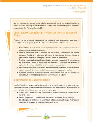 79
Programas de estudio 2011 / Guía para el Maestro
Secundaria / Ciencias
INTRODUCCIÓN
que les permitan un cambio en la práctica profesional, en el que la planificación, la
evaluación y las estrategias didácticas estén acordes a los nuevos enfoques de enseñanza
propuestos en los Planes de Estudio 2011.
Orientaciones pedagógicas y didácticas para la Educación
Básica
Cumplir con los principios pedagógicos del presente Plan de Estudios 2011 para la
Educación Básica, requiere de los docentes una intervención centrada en:
•	 El aprendizaje de los alumnos, lo cual implica reconocer cómo aprenden y considerarlo
al plantear el proceso de enseñanza.
•	 Generar condiciones para la inclusión de los alumnos, considerando los diversos
contextos familiares y culturales, así como la expresión de distintas formas de
pensamiento, niveles de desempeño, estilos y ritmos de aprendizaje.
•	 Propiciar esquemas de actuación docente para favorecer el desarrollo de competencias
en los alumnos a partir de condiciones que permitan la conjunción de saberes y su
aplicación de manera estratégica en la resolución de problemas.
•	 Aplicar estrategias diversificadas para atender de manera pertinente los requerimientos
educativos que le demanden los distintos contextos de la población escolar.
•	 Promover ambientes de aprendizaje que favorezcan el logro de los aprendizajes
esperados, la vivencia de experiencias y la movilización de saberes
a) Planificación de la práctica docente
La planificación es un proceso fundamental en el ejercicio docente ya que contribuye
a plantear acciones para orientar la intervención del maestro hacia el desarrollo de
competencias, al realizarla conviene tener presente que:
•	 Los aprendizajes esperados y los estándares curriculares son los referentes para
llevarla a cabo.
•	 Las estrategias didácticas deben articularse con la evaluación del aprendizaje.
•	 Se deben generar ambientes de aprendizaje lúdicos y colaborativos que favorezcan el
desarrollo de experiencias de aprendizaje significativas.
 