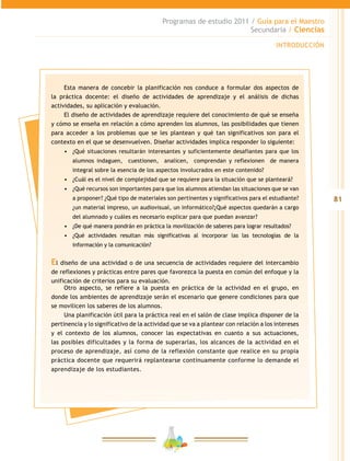 81
Programas de estudio 2011 / Guía para el Maestro
Secundaria / Ciencias
INTRODUCCIÓN
Esta manera de concebir la planificación nos conduce a formular dos aspectos de
la práctica docente: el diseño de actividades de aprendizaje y el análisis de dichas
actividades, su aplicación y evaluación.
El diseño de actividades de aprendizaje requiere del conocimiento de qué se enseña
y cómo se enseña en relación a cómo aprenden los alumnos, las posibilidades que tienen
para acceder a los problemas que se les plantean y qué tan significativos son para el
contexto en el que se desenvuelven. Diseñar actividades implica responder lo siguiente:
•	 ¿Qué situaciones resultarán interesantes y suficientemente desafiantes para que los
alumnos indaguen, cuestionen, analicen, comprendan y reflexionen de manera
integral sobre la esencia de los aspectos involucrados en este contenido?
•	 ¿Cuál es el nivel de complejidad que se requiere para la situación que se planteará?
•	 ¿Qué recursos son importantes para que los alumnos atiendan las situaciones que se van
a proponer? ¿Qué tipo de materiales son pertinentes y significativos para el estudiante?
¿un material impreso, un audiovisual, un informático?¿Qué aspectos quedarán a cargo
del alumnado y cuáles es necesario explicar para que puedan avanzar?
•	 ¿De qué manera pondrán en práctica la movilización de saberes para lograr resultados?
•	 ¿Qué actividades resultan más significativas al incorporar las las tecnologías de la
información y la comunicación?
El diseño de una actividad o de una secuencia de actividades requiere del intercambio
de reflexiones y prácticas entre pares que favorezca la puesta en común del enfoque y la
unificación de criterios para su evaluación.
Otro aspecto, se refiere a la puesta en práctica de la actividad en el grupo, en
donde los ambientes de aprendizaje serán el escenario que genere condiciones para que
se movilicen los saberes de los alumnos.
Una planificación útil para la práctica real en el salón de clase implica disponer de la
pertinencia y lo significativo de la actividad que se va a plantear con relación a los intereses
y el contexto de los alumnos, conocer las expectativas en cuanto a sus actuaciones,
las posibles dificultades y la forma de superarlas, los alcances de la actividad en el
proceso de aprendizaje, así como de la reflexión constante que realice en su propia
práctica docente que requerirá replantearse continuamente conforme lo demande el
aprendizaje de los estudiantes.
 