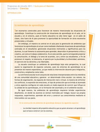 82
Programas de estudio 2011 / Guía para el Maestro
Secundaria / Ciencias
INTRODUCCIÓN
b) Ambientes de aprendizaje
Son escenarios construidos para favorecer de manera intencionada las situaciones de
aprendizaje. Constituye la construcción de situaciones de aprendizaje en el aula, en la
escuela y en el entorno, pues el hecho educativo no sólo tiene lugar en el salón de
clases, sino fuera de él para promover la oportunidad de formación en otros escenarios
presenciales y virtuales.
Sin embargo, el maestro es central en el aula para la generación de ambientes que
favorezcan los aprendizajes al actuar como mediador diseñando situaciones de aprendizaje
centradas en el estudiante; generando situaciones motivantes y significativas para los
alumnos, lo cual fomenta la autonomía para aprender, desarrollar el pensamiento crítico y
creativo, así como el trabajo colaborativo. Es en este sentido, que le corresponde propiciar
la comunicación, el diálogo y la toma de acuerdos, con y entre sus estudiantes, a fin de
promover el respeto, la tolerancia, el aprecio por la pluralidad y la diversidad; asimismo,
el ejercicio de los derechos y las libertades.
La escuela constituye un ambiente de aprendizaje bajo esta perspectiva, la cual
asume la organización de espacios comunes, pues los entornos de aprendizaje no se
presentan de manera espontánea, ya que media la intervención docente para integrarlos,
construirlos y emplearlos como tales.
La convivencia escolar es el conjunto de relaciones interpersonales entre los miembros
de una comunidad educativa y generan un determinado clima escolar. Los valores, las
formas de organización, los espacios de interacción real o virtual, la manera de enfrentar
los conflictos, la expresión de emociones, el tipo de protección que se brinda al alumnado
y otros aspectos configuran en cada escuela un modo especial de convivir que influye en
la calidad de los aprendizajes, en la formación del alumnado y en el ambiente escolar.
De igual manera, los ambientes de aprendizaje requieren brindar experiencias
desafiantes, en donde los alumnos se sientan motivados por indagar, buscar sus propias
respuestas, experimentar, aprender del error y construir sus conocimientos mediante el
intercambio con sus pares.
En la construcción de ambientes de aprendizaje destacan los siguientes aspectos:
-- La claridad respecto del propósito educativo que se quiere alcanzar o el aprendizaje
que se busca construir con los alumnos.
 