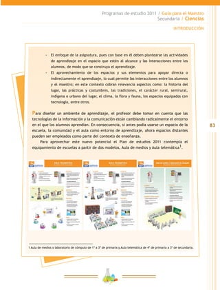 83
Programas de estudio 2011 / Guía para el Maestro
Secundaria / Ciencias
INTRODUCCIÓN
-- El enfoque de la asignatura, pues con base en él deben plantearse las actividades
de aprendizaje en el espacio que estén al alcance y las interacciones entre los
alumnos, de modo que se construya el aprendizaje.
-- El aprovechamiento de los espacios y sus elementos para apoyar directa o
indirectamente el aprendizaje, lo cual permite las interacciones entre los alumnos
y el maestro; en este contexto cobran relevancia aspectos como: la historia del
lugar, las prácticas y costumbres, las tradiciones, el carácter rural, semirural,
indígena o urbano del lugar, el clima, la flora y fauna, los espacios equipados con
tecnología, entre otros.
Para diseñar un ambiente de aprendizaje, el profesor debe tomar en cuenta que las
tecnologías de la información y la comunicación están cambiando radicalmente el entorno
en el que los alumnos aprendían. En consecuencia, si antes podía usarse un espacio de la
escuela, la comunidad y el aula como entorno de aprendizaje, ahora espacios distantes
pueden ser empleados como parte del contexto de enseñanza.
Para aprovechar este nuevo potencial el Plan de estudios 2011 contempla el
equipamiento de escuelas a partir de dos modelos, Aula de medios y Aula telemática1.
1 Aula de medios o laboratorio de cómputo de 1º a 3º de primaria y Aula telemática de 4º de primaria a 3º de secundaria.
 