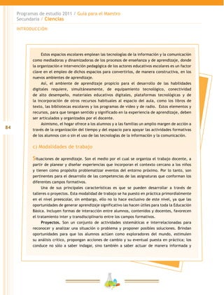 84
Programas de estudio 2011 / Guía para el Maestro
Secundaria / Ciencias
INTRODUCCIÓN
Estos espacios escolares emplean las tecnologías de la información y la comunicación
como mediadoras y dinamizadoras de los procesos de enseñanza y de aprendizaje, donde
la organización e intervención pedagógica de los actores educativos escolares es un factor
clave en el empleo de dichos espacios para convertirlos, de manera constructiva, en los
nuevos ambientes de aprendizaje.
Así, el ambiente de aprendizaje propicio para el desarrollo de las habilidades
digitales requiere, simultáneamente, de equipamiento tecnológico, conectividad
de alto desempeño, materiales educativos digitales, plataformas tecnológicas y de
la incorporación de otros recursos habituales al espacio del aula, como los libros de
texto, las bibliotecas escolares y los programas de video y de radio. Estos elementos y
recursos, para que tengan sentido y significado en la experiencia de aprendizaje, deben
ser articulados y organizados por el docente.
Asimismo, el hogar ofrece a los alumnos y a las familias un amplio margen de acción a
través de la organización del tiempo y del espacio para apoyar las actividades formativas
de los alumnos con o sin el uso de las tecnologías de la información y la comunicación.
c) Modalidades de trabajo
Situaciones de aprendizaje. Son el medio por el cual se organiza el trabajo docente, a
partir de planear y diseñar experiencias que incorporan el contexto cercano a los niños
y tienen como propósito problematizar eventos del entorno próximo. Por lo tanto, son
pertinentes para el desarrollo de las competencias de las asignaturas que conforman los
diferentes campos formativos.
Una de sus principales características es que se pueden desarrollar a través de
talleres o proyectos. Esta modalidad de trabajo se ha puesto en práctica primordialmente
en el nivel preescolar, sin embargo, ello no lo hace exclusivo de este nivel, ya que las
oportunidades de generar aprendizaje significativo las hacen útiles para toda la Educación
Básica. Incluyen formas de interacción entre alumnos, contenidos y docentes, favorecen
el tratamiento inter y transdisciplinario entre los campos formativos.
Proyectos. Son un conjunto de actividades sistemáticas e interrelacionadas para
reconocer y analizar una situación o problema y proponer posibles soluciones. Brindan
oportunidades para que los alumnos actúen como exploradores del mundo, estimulen
su análisis crítico, propongan acciones de cambio y su eventual puesta en práctica; los
conduce no sólo a saber indagar, sino también a saber actuar de manera informada y
 