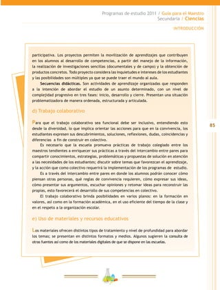 85
Programas de estudio 2011 / Guía para el Maestro
Secundaria / Ciencias
INTRODUCCIÓN
participativa. Los proyectos permiten la movilización de aprendizajes que contribuyen
en los alumnos al desarrollo de competencias, a partir del manejo de la información,
la realización de investigaciones sencillas (documentales y de campo) y la obtención de
productos concretos. Todo proyecto considera las inquietudes e intereses de los estudiantes
y las posibilidades son múltiples ya que se puede traer el mundo al aula.
Secuencias didácticas. Son actividades de aprendizaje organizadas que responden
a la intención de abordar el estudio de un asunto determinado, con un nivel de
complejidad progresivo en tres fases: inicio, desarrollo y cierre. Presentan una situación
problematizadora de manera ordenada, estructurada y articulada.
d) Trabajo colaborativo
Para que el trabajo colaborativo sea funcional debe ser inclusivo, entendiendo esto
desde la diversidad, lo que implica orientar las acciones para que en la convivencia, los
estudiantes expresen sus descubrimientos, soluciones, reflexiones, dudas, coincidencias y
diferencias a fin de construir en colectivo.
Es necesario que la escuela promueva prácticas de trabajo colegiado entre los
maestros tendientes a enriquecer sus prácticas a través del intercambio entre pares para
compartir conocimientos, estrategias, problemáticas y propuestas de solución en atención
a las necesidades de los estudiantes; discutir sobre temas que favorezcan el aprendizaje,
y la acción que como colectivo requerirá la implementación de los programas de estudio.
Es a través del intercambio entre pares en donde los alumnos podrán conocer cómo
piensan otras personas, qué reglas de convivencia requieren, cómo expresar sus ideas,
cómo presentar sus argumentos, escuchar opiniones y retomar ideas para reconstruir las
propias, esto favorecerá el desarrollo de sus competencias en colectivo.
El trabajo colaborativo brinda posibilidades en varios planos: en la formación en
valores, así como en la formación académica, en el uso eficiente del tiempo de la clase y
en el respeto a la organización escolar.
e) Uso de materiales y recursos educativos
Los materiales ofrecen distintos tipos de tratamiento y nivel de profundidad para abordar
los temas; se presentan en distintos formatos y medios. Algunos sugieren la consulta de
otras fuentes así como de los materiales digitales de que se dispone en las escuelas.
 