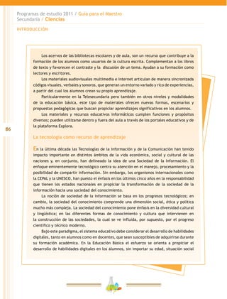 86
Programas de estudio 2011 / Guía para el Maestro
Secundaria / Ciencias
INTRODUCCIÓN
Los acervos de las bibliotecas escolares y de aula, son un recurso que contribuye a la
formación de los alumnos como usuarios de la cultura escrita. Complementan a los libros
de texto y favorecen el contraste y la discusión de un tema. Ayudan a su formación como
lectores y escritores.
Los materiales audiovisuales multimedia e Internet articulan de manera sincronizada
códigos visuales, verbales y sonoros, que generan un entorno variado y rico de experiencias,
a partir del cual los alumnos crean su propio aprendizaje.
Particularmente en la Telesecundaria pero también en otros niveles y modalidades
de la educación básica, este tipo de materiales ofrecen nuevas formas, escenarios y
propuestas pedagógicas que buscan propiciar aprendizajes significativos en los alumnos.
Los materiales y recursos educativos informáticos cumplen funciones y propósitos
diversos; pueden utilizarse dentro y fuera del aula a través de los portales educativos y de
la plataforma Explora.
La tecnología como recurso de aprendizaje
En la última década las Tecnologías de la Información y de la Comunicación han tenido
impacto importante en distintos ámbitos de la vida económica, social y cultural de las
naciones y, en conjunto, han delineado la idea de una Sociedad de la Información. El
enfoque eminentemente tecnológico centra su atención en el manejo, procesamiento y la
posibilidad de compartir información. Sin embargo, los organismos internacionales como
la CEPAL y la UNESCO, han puesto el énfasis en los últimos cinco años en la responsabilidad
que tienen los estados nacionales en propiciar la transformación de la sociedad de la
información hacia una sociedad del conocimiento.
La noción de sociedad de la información se basa en los progresos tecnológicos; en
cambio, la sociedad del conocimiento comprende una dimensión social, ética y política
mucho más compleja. La sociedad del conocimiento pone énfasis en la diversidad cultural
y lingüística; en las diferentes formas de conocimiento y cultura que intervienen en
la construcción de las sociedades, la cual se ve influida, por supuesto, por el progreso
científico y técnico moderno.
Bajo este paradigma, el sistema educativo debe considerar el desarrollo de habilidades
digitales, tanto en alumnos como en docentes, que sean susceptibles de adquirirse durante
su formación académica. En la Educación Básica el esfuerzo se orienta a propiciar el
desarrollo de habilidades digitales en los alumnos, sin importar su edad, situación social
 
