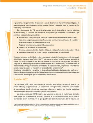 87
Programas de estudio 2011 / Guía para el Maestro
Secundaria / Ciencias
INTRODUCCIÓN
y geográfica, la oportunidad de acceder, a través de diversos dispositivos tecnológicos, de
nuevos tipos de materiales educativos, nuevas formas y espacios para la comunicación,
creación y colaboración.
De esta manera, las TIC apoyarán al profesor en el desarrollo de nuevas prácticas
de enseñanza y la creación de ambientes de aprendizaje dinámicos y conectados, que
permiten a estudiantes y maestros:
•	 Manifestar sus ideas y conceptos; discutirlas y enriquecerlas a través de las redes sociales;
•	 Acceder a programas que simulan fenómenos, permiten la modificación de variables y
el establecimiento de relaciones entre ellas;
•	 Registrar y manejar grandes cantidades de datos;
•	 Diversificar las fuentes de información;
•	 Crear sus propios contenidos digitales utilizando múltiples formatos (texto, audio y video);
•	 Atender la diversidad de ritmos y estilos de aprendizaje de los alumnos.
Para acercar estas posibilidades a las escuelas de educación básica, se creó la estrategia
Habilidades Digitales para Todos (HDT)2
, que tiene su origen en el Programa Sectorial de
Educación 2007-2012 (PROSEDU), el cual establece como uno de sus objetivos estratégicos
“impulsar el desarrollo y la utilización de tecnologías de la información y la comunicación en
el sistema educativo para apoyar el aprendizaje de los estudiantes, ampliar sus competencias
para la vida y favorecer su inserción en la sociedad del conocimiento”.
Para lograr este objetivo y propiciar el desarrollo de habilidades digitales entre profesores y
alumnos, la Secretaría de Educación Pública ha generado nuevos tipos de materiales educativos
y plataformas tecnológicas que se presentan a continuación.
Portales HDT
La estrategia HDT tiene tres niveles de portales educativos: un portal federal, un
portal estatal y un portal local. Los tres tienen como propósito conformar comunidades
de aprendizaje donde directivos, maestros, alumnos y padres de familia participan
activamente en la construcción de su propio conocimiento.
Los tres portales de HDT brindan a sus usuarios un acervo de materiales digitales
para apoyar los programas de estudio. Tanto en el portal federal como en el estatal,
los recursos están en línea por lo que pueden ser consultados fuera de la escuela. Así
2
Para ampliar información véase: SEP (2011) Curso Básico de Formación Continua para Maestros en Servicio 2011.
Relevancia de la profesión docente en la escuela del nuevo milenio, pp. 100-124.
 