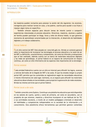 88
Programas de estudio 2011 / Guía para el Maestro
Secundaria / Ciencias
INTRODUCCIÓN
los maestros pueden revisarlos para planear la sesión del día siguiente; los alumnos,
navegarlos para realizar tareas en casa, y los padres, usarlos para ayudar a sus hijos a
repasar algún tema en específico.
También ofrecen espacios para discutir temas de interés común o compartir
experiencias relacionadas al proceso educativo. Directivos, maestros, alumnos y padres
de familia pueden participar en blogs, foros y wikis de diversa índole, lo que generara
escenarios de aprendizaje caracterizados por la interacción, el desarrollo de habilidades
digitales y el trabajo colaborativo.
Portal federal
Es el sitio central de HDT. Está alojado en: www.hdt.gob.mx. Brinda un contexto general
sobre la importancia de incorporar las tecnologías al proceso educativo y la razón de ser
de HDT, su definición, características y componentes, así como los informes y evaluaciones
que se han realizado. Además cuenta con un banco de materiales educativos digitales
y las redes de aprendizaje, el portal federal es un espacio de comunicación en mejora
continua, así como un sitio informativo de los aspectos más importantes de la estrategia.
Portal estatal
Cada entidad federativa cuenta con un sitio en Internet para difundir los logros, avances
y noticias derivados de la llegada de HDT a las aulas. El que los estados tengan su propio
portal HDT, permite que los contenidos se regionalicen según las necesidades educativas
e interés informativos de cada lugar. Asimismo, es un espacio para difundir los materiales
educativos desarrollados en las entidades y para propiciar la generación de redes estatales.
Brinda los mismos servicios que el portal federal.
Portal local o de aula
También conocido como Explora. Constituye una plataforma educativa que está disponible
en los salones de cuarto, quinto y sexto de primaria, así como en secundaria, con el
propósito de que alumnos, maestros y directivos incorporen el uso habitual de las TIC
a sus actividades escolares, a través de un modelo pedagógico orientado al desarrollo
de habilidades y competencias indispensables en la sociedad de la información y el
conocimiento. Esta plataforma ofrece herramientas que permiten generar contenidos
 