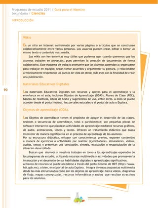 90
Programas de estudio 2011 / Guía para el Maestro
Secundaria / Ciencias
INTRODUCCIÓN
Wikis
Es un sitio en Internet conformado por varias páginas o artículos que se construyen
colaborativamente entre varias personas. Los usuarios pueden crear, editar o borrar un
mismo texto o contenido multimedia.
Los wikis son herramientas muy útiles que podemos usar cuando queremos que los
alumnos trabajen en proyectos, pues permiten la creación de documentos de forma
colaborativa. Este esquema de trabajo promueve que los alumnos aprendan a: organizarse
para trabajar en equipos; sepan tomar acuerdos y argumentar su postura, y relacionarse
armónicamente respetando los puntos de vista de otros; todo esto con la finalidad de crear
una publicación.
Materiales Educativos Digitales
Los Materiales Educativos Digitales son recursos y apoyos para el aprendizaje y la
enseñanza en el aula; incluyen Objetos de Aprendizaje (ODAS), Planes de Clase (PDC),
bancos de reactivos, libros de texto y sugerencias de uso, entre otros. A ellos se puede
acceder desde el portal federal, los portales estatales y el portal de aula o Explora.
Objetos de aprendizaje (ODA).
Los Objetos de Aprendizaje tienen el propósito de apoyar el desarrollo de las clases,
sesiones o secuencias de aprendizaje, total o parcialmente; son pequeñas piezas de
software interactivo que plantean actividades de aprendizaje mediante recursos gráficos,
de audio, animaciones, videos y textos. Ofrecen un tratamiento didáctico que busca
intervenir de manera significativa en el proceso de aprendizaje de los alumnos.
Por su estructura didáctica, enlazan con conocimientos previos, exponen contenidos
a manera de ejercicios o actividades por realizar (ejercitadores, simuladores, videos,
audios, texto) y presentan una conclusión, síntesis, evaluación o recapitulación de la
situación desarrollada.
Buscan que alumnos y maestros trabajen en torno a los aprendizajes esperados de
los programas de estudio, utilizando recursos multimedia y actividades que promueven la
interacción y el desarrollo de sus habilidades digitales y aprendizajes significativos.
Al banco de recursos se puede accederse a través del portal federal de HDT (http://www.
hdt.gob.mx), o bien, en el portal de aula Explora. Integra diversas propuestas multimedia
desde las más estructuradas como son los objetos de aprendizaje, hasta videos, diagramas
de flujo, mapas conceptuales, recursos informáticos y audios que resultan atractivos
para los alumnos.
 