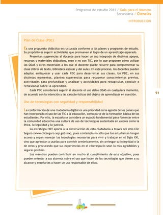 91
Programas de estudio 2011 / Guía para el Maestro
Secundaria / Ciencias
INTRODUCCIÓN
Plan de Clase (PDC)
Es una propuesta didáctica estructurada conforme a los planes y programas de estudio.
Su propósito es sugerir actividades que promuevan el logro de un aprendizaje esperado.
Presentan sugerencias al docente para hacer un uso integrado de distintos apoyos,
recursos y materiales didácticos, sean o no con TIC, por lo que proponen cómo utilizar
los ODAS y otros materiales a los que el docente puede recurrir para complementar su
clase (libros de texto, biblioteca escolar y del aula). En este proceso, los docentes pueden
adaptar, enriquecer y usar cada PDC para desarrollar sus clases. Un PDC, en sus
distintos momentos, plantea sugerencias para recuperar conocimientos previos,
actividades para profundizar y analizar y actividades para recapitular, concluir o
reflexionar sobre lo aprendido.
Cada PDC considerará sugerir al docente el uso delos ODAS en cualquiera momento,
de acuerdo con la intención y las características del objeto de aprendizaje en cuestión.
Uso de tecnologías con seguridad y responsabilidad
La conformación de una ciudadanía digital es una prioridad en la agenda de los países que
han incorporado el uso de las TIC a la educación, como parte de la formación básica de los
estudiantes. Por ello, la escuela se considera un espacio fundamental para fomentar entre
la comunidad educativa una cultura de uso de tecnologías sustentada en valores como la
ética, la legalidad y la justicia.
La estrategia HDT aporta a la construcción de esta ciudadanía a través del sitio Clic
Seguro (www.clicseguro.sep.gob.mx), pues contempla no sólo que los estudiantes tengan
acceso y sepan manejar las tecnologías necesarias para vivir y trabajar en el Siglo XXI,
sino que aprendan a usarlas para convivir armónicamente, sin arriesgar su integridad o la
de otros y procurando que sus experiencias en el ciberespacio sean lo más agradables y
seguras posibles.
Los maestros pueden contribuir en mucho al cumplimiento de este objetivo, pues
pueden orientar a sus alumnos sobre el uso que hacen de las tecnologías que tienen a su
alcance y enseñarles a hacer un uso responsable de ellas.
 