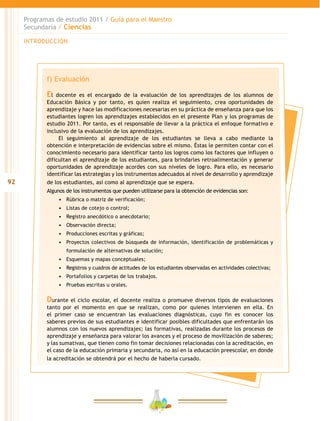 92
Programas de estudio 2011 / Guía para el Maestro
Secundaria / Ciencias
INTRODUCCIÓN
f) Evaluación
El docente es el encargado de la evaluación de los aprendizajes de los alumnos de
Educación Básica y por tanto, es quien realiza el seguimiento, crea oportunidades de
aprendizaje y hace las modificaciones necesarias en su práctica de enseñanza para que los
estudiantes logren los aprendizajes establecidos en el presente Plan y los programas de
estudio 2011. Por tanto, es el responsable de llevar a la práctica el enfoque formativo e
inclusivo de la evaluación de los aprendizajes.
El seguimiento al aprendizaje de los estudiantes se lleva a cabo mediante la
obtención e interpretación de evidencias sobre el mismo. Éstas le permiten contar con el
conocimiento necesario para identificar tanto los logros como los factores que influyen o
dificultan el aprendizaje de los estudiantes, para brindarles retroalimentación y generar
oportunidades de aprendizaje acordes con sus niveles de logro. Para ello, es necesario
identificar las estrategias y los instrumentos adecuados al nivel de desarrollo y aprendizaje
de los estudiantes, así como al aprendizaje que se espera.
Algunos de los instrumentos que pueden utilizarse para la obtención de evidencias son:
•	 Rúbrica o matriz de verificación;
•	 Listas de cotejo o control;
•	 Registro anecdótico o anecdotario;
•	 Observación directa;
•	 Producciones escritas y gráficas;
•	 Proyectos colectivos de búsqueda de información, identificación de problemáticas y
formulación de alternativas de solución;
•	 Esquemas y mapas conceptuales;
•	 Registros y cuadros de actitudes de los estudiantes observadas en actividades colectivas;
•	 Portafolios y carpetas de los trabajos.
•	 Pruebas escritas u orales.
Durante el ciclo escolar, el docente realiza o promueve diversos tipos de evaluaciones
tanto por el momento en que se realizan, como por quienes intervienen en ella. En
el primer caso se encuentran las evaluaciones diagnósticas, cuyo fin es conocer los
saberes previos de sus estudiantes e identificar posibles dificultades que enfrentarán los
alumnos con los nuevos aprendizajes; las formativas, realizadas durante los procesos de
aprendizaje y enseñanza para valorar los avances y el proceso de movilización de saberes;
y las sumativas, que tienen como fin tomar decisiones relacionadas con la acreditación, en
el caso de la educación primaria y secundaria, no así en la educación preescolar, en donde
la acreditación se obtendrá por el hecho de haberla cursado.
 