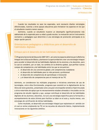 95
Programas de estudio 2011 / Guía para el Maestro
Secundaria / Ciencias
INTRODUCCIÓN
Cuando los resultados no sean los esperados, será necesario diseñar estrategias
diferenciadas, tutorías u otros apoyos educativos para fortalecer los aspectos en los que
el estudiante muestra menor avance.
Asimismo, cuando un estudiante muestre un desempeño significativamente más
adelantado de lo esperado para su edad y grado escolar, la evaluación será el instrumento
normativo y pedagógico que determine si una estrategia de promoción anticipada es la
mejor opción para él.
Orientaciones pedagógicas y didácticas para el desarrollo de
habilidades digitales
Enfoque para el desarrollo de las habilidades digitales
El Programa Sectorial de Educación 2007-2011, así como los espacios abiertos por la Reforma
Integral de la Educación Básica, plantearon la oportunidad de crear una estrategia integral
para acceder al desarrollo de las habilidades digitales de los alumnos y los docentes, para
lo cual se consideró, por un lado, los cambios en la dinámica global, que perfilan nuevos
campos de competencia y de habilidades entre los que se encuentran:
•	 el desarrollo de una conciencia global y de competencias ciudadanas
•	 el desarrollo de habilidades para la vida personal y profesional
•	 el desarrollo de competencias de aprendizaje e innovación
•	 y el desarrollo de competencias para el manejo de las TIC
Asimismo, se consideraron los múltiples programas e iniciativas anteriores de uso de
tecnologías, entre ellos Enciclomedia, programa que consistió en la digitalización de los
libros de texto gratuitos, presentada como una gran enciclopedia temática hipervinculada
a otros materiales de apoyo que no necesariamente estaban alineados o vinculados con los
programas de estudio vigentes y que, aunque contribuyó al desarrollo de las habilidades
digitales de los alumnos y docentes, no tuvo una estrategia específica para la formación y
acompañamiento de estos últimos para facilitar su labor en el aula y, mucho menos, una
estrategia de certificación de dichas habilidades.
Como resultado, se desarrolló una estrategia integral que replanteara el sentido con
el cual se venían empleando las TIC en las escuelas de educación básica, implementando
innovaciones en los siguientes ámbitos:
 