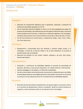 96
Programas de estudio 2011 / Guía para el Maestro
Secundaria / Ciencias
INTRODUCCIÓN
Pedagógico
•	 	Desarrollo de orientaciones didácticas para la planeación, desarrollo y evaluación de
sesiones de aprendizaje apoyadas con las TIC.
•	 	Uso de materiales educativos digitales en línea y en las aulas equipadas para apoyar los
procesos de aprendizaje y de enseñanza que permitan generar diferentes tipos y niveles de
interactividad entre los alumnos, el docente los materiales digitales y las tecnologías,
utilizando estas últimas como una herramienta transversal al desarrollo del currículo.
•	 	Uso de herramientas de comunicación y colaboración (blogs, chats, foros, wikis),
con fines educativos.
Tecnológico
•	 Equipamiento y conectividad para que docentes y alumnos tengan acceso a la
tecnología, a través de un Aula de medios o de un Aula telemática, de acuerdo al
periodo escolar que corresponda.
•	 Desarrollo de portales en tres niveles: federal, estatales y de aula. Este último,
denominado Explora.
Acompañamiento
•	 	Formación y certificación de habilidades digitales en procesos de aprendizaje de
docentes, directivos y otros actores educativos, con validez nacional e internacional.
•	 	Asesoría pedagógica y tecnológica, en diferentes modalidades.
•	 	Uso de la conectividad y las herramientas de comunicación y colaboración para crear Redes
de aprendizaje donde las comunidades educativas intercambien información en función de
sus avances en el uso educativo de las TIC y el desarrollo de las habilidades digitales.
De gestión
•	 Desarrollo de procesos donde el equipamiento y los apoyos lleguen a la escuela y entren
en un proceso de apropiamiento cultural y de gestión, donde los actores escolares se
organicen y tomen decisiones sobre el uso educativo de las tecnologías.
 