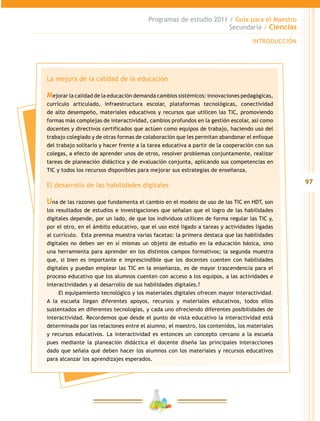 97
Programas de estudio 2011 / Guía para el Maestro
Secundaria / Ciencias
INTRODUCCIÓN
La mejora de la calidad de la educación
Mejorar la calidad de la educación demanda cambios sistémicos: innovaciones pedagógicas,
currículo articulado, infraestructura escolar, plataformas tecnológicas, conectividad
de alto desempeño, materiales educativos y recursos que utilicen las TIC, promoviendo
formas más complejas de interactividad, cambios profundos en la gestión escolar, así como
docentes y directivos certificados que actúen como equipos de trabajo, haciendo uso del
trabajo colegiado y de otras formas de colaboración que les permitan abandonar el enfoque
del trabajo solitario y hacer frente a la tarea educativa a partir de la cooperación con sus
colegas, a efecto de aprender unos de otros, resolver problemas conjuntamente, realizar
tareas de planeación didáctica y de evaluación conjunta, aplicando sus competencias en
TIC y todos los recursos disponibles para mejorar sus estrategias de enseñanza.
El desarrollo de las habilidades digitales
Una de las razones que fundamenta el cambio en el modelo de uso de las TIC en HDT, son
los resultados de estudios e investigaciones que señalan que el logro de las habilidades
digitales depende, por un lado, de que los individuos utilicen de forma regular las TIC y,
por el otro, en el ámbito educativo, que el uso esté ligado a tareas y actividades ligadas
al currículo. Esta premisa muestra varias facetas: la primera destaca que las habilidades
digitales no deben ser en sí mismas un objeto de estudio en la educación básica, sino
una herramienta para aprender en los distintos campos formativos; la segunda muestra
que, si bien es importante e imprescindible que los docentes cuenten con habilidades
digitales y puedan emplear las TIC en la enseñanza, es de mayor trascendencia para el
proceso educativo que los alumnos cuenten con acceso a los equipos, a las actividades e
interactividades y al desarrollo de sus habilidades digitales.?
El equipamiento tecnológico y los materiales digitales ofrecen mayor interactividad.
A la escuela llegan diferentes apoyos, recursos y materiales educativos, todos ellos
sustentados en diferentes tecnologías, y cada uno ofreciendo diferentes posibilidades de
interactividad. Recordemos que desde el punto de vista educativo la interactividad está
determinada por las relaciones entre el alumno, el maestro, los contenidos, los materiales
y recursos educativos. La interactividad es entonces un concepto cercano a la escuela
pues mediante la planeación didáctica el docente diseña las principales interacciones
dado que señala qué deben hacer los alumnos con los materiales y recursos educativos
para alcanzar los aprendizajes esperados.
 
