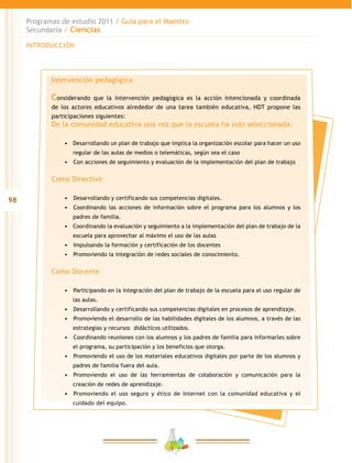 98
Programas de estudio 2011 / Guía para el Maestro
Secundaria / Ciencias
INTRODUCCIÓN
Intervención pedagógica
Considerando que la intervención pedagógica es la acción intencionada y coordinada
de los actores educativos alrededor de una tarea también educativa, HDT propone las
participaciones siguientes:
De la comunidad educativa una vez que la escuela ha sido seleccionada:
•	 Desarrollando un plan de trabajo que implica la organización escolar para hacer un uso
regular de las aulas de medios o telemáticas, según sea el caso
•	 	Con acciones de seguimiento y evaluación de la implementación del plan de trabajo
Como Directivo
•	 	Desarrollando y certificando sus competencias digitales.
•	 	Coordinando las acciones de información sobre el programa para los alumnos y los
padres de familia.
•	 Coordinando la evaluación y seguimiento a la implementación del plan de trabajo de la
escuela para aprovechar al máximo el uso de las aulas
•	 	Impulsando la formación y certificación de los docentes
•	 	Promoviendo la integración de redes sociales de conocimiento.
Como Docente
•	 	Participando en la integración del plan de trabajo de la escuela para el uso regular de
las aulas.
•	 	Desarrollando y certificando sus competencias digitales en procesos de aprendizaje.
•	 	Promoviendo el desarrollo de las habilidades digitales de los alumnos, a través de las
estrategias y recursos didácticos utilizados.
•	 	Coordinando reuniones con los alumnos y los padres de familia para informarles sobre
el programa, su participación y los beneficios que otorga.
•	 	Promoviendo el uso de los materiales educativos digitales por parte de los alumnos y
padres de familia fuera del aula.
•	 	Promoviendo el uso de las herramientas de colaboración y comunicación para la
creación de redes de aprendizaje.
•	 	Promoviendo el uso seguro y ético de Internet con la comunidad educativa y el
cuidado del equipo.
 