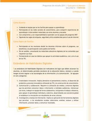 99
Programas de estudio 2011 / Guía para el Maestro
Secundaria / Ciencias
INTRODUCCIÓN
Como Alumno
•	 	Cuidando el equipo que se les facilita para apoyar su aprendizaje
•	 	Participando en las redes sociales de conocimiento, para compartir experiencias de
aprendizaje e intercambiar materiales con otros alumnos y escuelas
•	 	Con compromiso y con responsabilidad al aprender con los apoyos del programa HDT
•	 	Siguiendo las reglas de etiqueta, seguridad y ética establecidas para el uso de Internet
Como Padre de Familia
•	 	Participando en las reuniones donde los docentes informan sobre el programa, sus
beneficios y la participación como padres de familia
•	 	De ser posible, consultando los materiales educativos digitales de los contenidos que
requieren sus hijos
•	 Fortaleciendo en casa los hábitos que apoyen la actividad académica, con y sin el uso
de las TIC.
Estándares de Habilidades Digitales
Los estándares de Habilidades Digitales son indicadores de logro que deben alcanzar los
alumnos, en determinados periodos escolares de la educación básica, siempre y cuando
tengan acceso regular a las tecnologías de la información y la comunicación. Se agrupan
en seis categorías:
1.	 Creatividad e innovación. Implica demostrar el pensamiento creativo, el desarrollo de
productos y procesos innovadores utilizando las TIC y la construcción de conocimiento.
2.	 	Comunicación y colaboración. Requiere la utilización de medios y entornos digitales
que les permitan comunicar ideas e información a múltiples audiencias, interactuar
con otros, trabajar en equipo de forma colaborativa, incluyendo el trabajo a distancia,
para apoyar el aprendizaje individual y colectivo, desarrollando una conciencia global
al establecer la vinculación con estudiantes de otras culturas.
3.	 	Investigación y manejo de información. Implica la aplicación de herramientas digitales
que permitan a los estudiantes recabar, seleccionar, analizar, evaluar y utilizar
información, procesar datos y comunicar resultados.
 