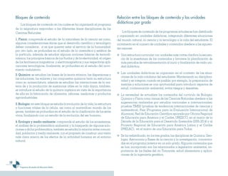 10
Programas de estudio de Educación Media
Bloques de contenido
Los bloques de contenido en los cuales se ha organizado el programa
de la asignatura responden a las diferentes áreas disciplinares de las
Ciencias Naturales:
1. Física: comprende el estudio de la naturaleza de la ciencia así como,
algunas consideraciones éticas que el desarrollo científico y tecnológico
deben considerar, si es que quieren estar al servicio de la humanidad;
por otro lado, se profundiza en el estudio de la cinemática y estática de
la partícula, además de estudiar algunas nociones básicas de termodi-
námica, los principios básicos de los fluidos y de la electricidad, el origen
de los fenómenos magnéticos y electromagnéticos y sus respectivas apli-
caciones tecnológicas, finalmente, se profundiza en el estudio del movi-
miento ondulatorio.
2. Química: se estudian las bases de la teoría atómica, las dispersiones y
las soluciones, los enlaces y los compuestos químicos tanto su estructura
como su nomenclatura, además se estudian las interacciones de la ma-
teria de y la producción de sustancias útiles en la vida diaria, también,
se introduce al estudio de la química orgánica en vista de la importancia
de ella en la fabricación de alimentos, jabones, medicinas y productos
agroindustriales.
3. Biología: en este bloque se estudia la evolución de la vida, la estructura
y funciones vitales de la célula, así como el maravilloso mundo de los
genes, también se profundiza en el estudio de la clasificación de los seres
vivos, finalizando con un estudio de la evolución del ser humano.
4. Ecología y medio ambiente: comprende el estudio de los ecosistemas,
el análisis de la problemática ambiental y la búsqueda de algunas solu-
ciones a dicha problemática, también se estudia la relación entre comuni-
dad, población y medio ambiente, con el propósito de construir una visión
más clara acerca de los efectos de la actividad humana en el entorno
natural.
Relación entre los bloques de contenido y las unidades
didácticas por grado
Los bloques de contenido de los programas actuales se han distribuido
y organizado en unidades didácticas, integrando diferentes situaciones
del mundo natural, la ciencia y la tecnología a la vida del estudiante. El
incremento en el número de unidades y contenidos obedece a las siguien-
tes razones:
	 Una estructura curricular con unidades más cortas clarifica la secuen-
cia de la enseñanza de los contenidos y favorece la planificación de
más periodos de retroalimentación al inicio y finalización de cada uni-
dad didáctica.
	 Las unidades didácticas se organizan en el contexto de las situa-
ciones de la vida cotidiana del estudiante. Manteniendo su disciplina-
ridad y se integran cuando es posible; por ejemplo, la preparación de
mezclas y soluciones es una oportunidad para introducir aspectos de
salud, contaminación ambiental, evitar riesgos y desastres.
	 La necesidad de actualizar los contenidos del currículo de Biología,
Química y Física como ramas de las Ciencias Naturales obedece a las
sugerencias realizadas por estudios nacionales e internacionales:
pruebas TIMSS (pruebas de tendencias internacionales de ciencias y
matemática), Pisa (Programa para la Evaluación Internacional de
Alumnos), Red de Educación Científica apoyada por Oficina Regional
de Educación para América y el Caribe, UNESCO, en el marco de la
Década de la Educación para el Desarrollo Sostenible (2005-2014) y al
Proyecto Regional de Educación para América Latina y el Caribe
(PRELAC), en el marco de una Educación para Todos.
	 Se ha redistribuido, en los tres grados, las disciplinas de Química, Geo-
logía, Astronomía y Bases de la ciencia y la investigación, concentra-
das en el programa anterior en un solo grado. Algunos contenidos que
se han incorporado son los relacionados a legislación ambiental, im-
portancia de los fósiles del río Tomayate, salud alimentaria y aplica-
ciones de la ingeniería genética.
 