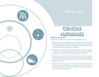 CIENCIAS
NATURALES
Primer año
Objetivos de grado
Al finalizar el primer año el alumnado será competente para:
	 Interpretar y aplicar correctamente principios físicos y químicos de la
transformación de la materia y la energía, utilizando la metodología
de investigación para apoyar la comprensión de estos fenómenos y ser
aplicados en situaciones de la vida cotidiana.
	 Investigar y describir con respeto el origen y evolución de las especies,
analizando y discutiendo hipótesis científicas y tecnológicas para
generar un ambiente de respeto hacia los demás seres vivos.
	 Investigar y analizar el estado de los recursos naturales en el país,
identificando algunos ecosistemas y áreas naturales protegidas bajo
las leyes ambientales y proponer acciones para su conservación y
desarrollo sostenible.
	 Indagar y describir el origen del Universo y del planeta Tierra con
base a las teorías científicas propuestas por la Astronomía y la
Geografía Física, para comprender y valorar el lugar donde habitan
los seres vivos y el ser humano.
 