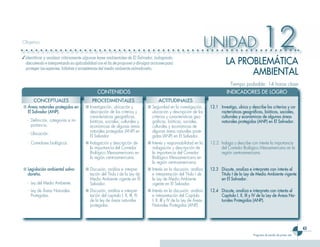 43
Programa de estudio de primer año
UNIDAD 12Objetivo
✓	Identificar y analizar críticamente algunas leyes ambientales de El Salvador, indagando,
discutiendo e interpretando su aplicabilidad con el fin de proponer y divulgar acciones para
proteger las especies, hábitats y ecosistemas del medio ambiente salvadoreño.
Tiempo probable: 14 horas clase
LA PROBLEMÁTICA
AMBIEnTAL
	 CONTENIDOS 	 INDICADORES DE LOGRO
CONCEPTUALES PROCEDIMENTALES ACTITUDINALES
■	Áreas naturales protegidas en
El Salvador (ANP).
-	 Definición, categorías e im-
portancia.
-	 Ubicación.
■	Investigación, ubicación y
descripción de los criterios y
características geográficas,
bióticas, sociales, culturales y
económicas de algunas áreas
naturales protegidas (ANP) en
El Salvador.
■	Seguridad en la investigación,
ubicación y descripción de los
criterios y características geo-
gráficas, bióticas, sociales,
culturales y económicas de
algunas áreas naturales prote-
gidas (ANP) en El Salvador.
12.1	 Investiga, ubica y describe los criterios y ca-
racterísticas geográficas, bióticas, sociales,
culturales y económicas de algunas áreas
naturales protegidas (ANP) en El Salvador.
-	 Corredores biológicos. ■	Indagación y descripción de
la importancia del Corredor
Biológico Mesoamericano en
la región centroamericana.
■	Interés y responsabilidad en la
indagación y descripción de
la importancia del Corredor
Biológico Mesoamericano en
la región centroamericana.
12.2	 Indaga y describe con interés la importancia
del Corredor Biológico Mesoamericano en la
región centroamericana.
■	Legislación ambiental salva-
doreña.
-	 Ley del Medio Ambiente.
■	Discusión, análisis e interpre-
tación del Título I de la Ley de
Medio Ambiente vigente en El
Salvador.
■	Interés en la discusión, análisis
e interpretación del Título I de
la Ley de Medio Ambiente
vigente en El Salvador.
12.3	 Discute, analiza e interpreta con interés el
Título I de la Ley de Medio Ambiente vigente
en El Salvador.
-	 Ley de Áreas Naturales
Protegidas.
■	Discusión, análisis e interpre-
tación del capitulo I, II, III, IV
de la ley de áreas naturales
protegidas.
■	Interés en la discusión, análisis
e interpretación del Capítulo
I, II, III y IV de la Ley de Áreas
Naturales Protegidas (ANP).
12.4	 Discute, analiza e interpreta con interés el
Capítulo I, II, III y IV de la Ley de Áreas Na-
turales Protegidas (ANP).
 