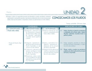48
Programa de estudio de segundo año
UNIDAD 2Objetivo
✓	Indagar y aplicar con seguridad principios de hidrostática y presión atmosférica, realizando
experimentos,construyendoaparatosyresolviendoproblemasdecálculoacercadesuspropie-
dades y leyes que les ayuden a comprender y valorar sus aplicaciones en la vida cotidiana.
Tiempo probable: 24 horas clase
	 CONTENIDOS 	 INDICADORES DE LOGRO
CONOZCAMOS LOS FLUIDOS
CONCEPTUALES PROCEDIMENTALES ACTITUDINALES
■ 	Fluidos reales e ideales. ■	Indagación y descripción de
las características y propieda-
des de los fluidos reales e idea-
les: densidad, capilaridad,
viscosidad, tensión superficial
y presión.
■	Interés por describir las carac-
terísticas y propiedades de los
fluidos reales e ideales.
2.1	 Indaga y describe con interés las características
y propiedades de los fluidos reales e ideales:
densidad, capilaridad, viscosidad, tensión su-
perficial y presión.
-	 Principio de Pascal y Arquí-
medes.
■	Indagación, representación y
descripción de los principios de
Pascal y Arquímedes y su apli-
cación en la vida cotidiana.
■	Interés y creatividad en la in-
dagación, representación y
descripción de los principios
de Pascal y Arquímedes.
2.2	 Indaga, representa y describe con interés los
principios de Pascal y Arquímedes y su aplica-
ción en la vida cotidiana.
■	Construcción y descripción de
aparatos tecnológicos donde
se aplican los principios de
Pascal y Arquímedes.
■	Valoración de las aplicaciones
científicas e importancia de los
principios de Pascal y Arquíme-
des en la vida cotidiana.
2.3	 Plantea, analiza y resuelve con persistencia
problemas de cálculo aplicando los principios
de Pascal y Arquímedes.
■	Planteamiento, análisis y resolu-
ción de problemas de cálculo
aplicando los principios de Pas-
cal y Arquímedes.
 