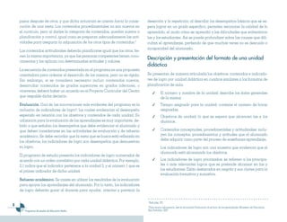 6
Programas de estudio de Educación Media
pasos después de otros, y que dicha actuación se orienta hacia la conse-
cución de una meta. Los contenidos procedimentales no son nuevos en
el currículo, pero al darles la categoría de contenidos, quedan sujetos a
planificación y control, igual como se preparan adecuadamente las acti-
vidades para asegurar la adquisición de los otros tipos de contenidos.3
Los contenidos actitudinales deberán planificarse igual que los otros, tie-
nen la misma importancia, ya que las personas competentes tienen cono-
cimientos y los aplican con determinadas actitudes y valores.
La secuencia de contenidos presentada en el programa es una propuesta
orientadora para ordenar el desarrollo de los mismos, pero no es rígida.
Sin embargo, si se considera necesario incluir contenidos nuevos,
desarrollar contenidos de grados superiores en grados inferiores, o
viceversa, deberá haber un acuerdo en el Proyecto Curricular del Centro
que respalde dicha decisión.
Evaluación. Una de las innovaciones más evidentes del programa es la
inclusión de indicadores de logro4
; los cuales evidencian el desempeño
esperado en relación con los objetivos y contenidos de cada unidad. Su
utilización para la evaluación de los aprendizajes es muy importante, de-
bido a que señalan los desempeños que debe evidenciar el alumnado y
que deben considerarse en las actividades de evaluación y de refuerzo
académico. Se debe recordar que la meta que se busca está reflejada en
los objetivos; los indicadores de logro son desempeños que demuestran
su logro.
El programa de estudio presenta los indicadores de logro numerados de
acuerdo con un orden correlativo por cada unidad didáctica. Por ejemplo,
2.1 indica que el indicador pertenece a la unidad 2, y el número 1 que es
el primer indicador de dicha unidad.
Refuerzo académico. Se insiste en utilizar los resultados de la evaluación
para apoyar los aprendizajes del alumnado. Por lo tanto, los indicadores
de logro deberán guiar al docente para ayudar, orientar y prevenir la
deserción y la repetición; al describir los desempeños básicos que se es-
pera lograr en un grado específico, permiten reconocer la calidad de lo
aprendido, el modo cómo se aprendió y las dificultades que enfrentaron
las y los estudiantes. Así se puede profundizar sobre las causas que difi-
cultan el aprendizaje, partiendo de que muchas veces no es descuido o
incapacidad del alumnado.
Descripción y presentación del formato de una unidad
didáctica
Se presentan de manera articulada los objetivos, contenidos e indicado-
res de logro por unidad didáctica en cuadros similares a los formatos de
planificación de aula.
✓	 El número y nombre de la unidad: describe los datos generales
de la misma.
✓	 Tiempo asignado para la unidad: contiene el número de horas
asignadas.
✓	 Objetivos de unidad: lo que se espera que alcancen las y los
alumnos.
✓	 Contenidos conceptuales, procedimentales y actitudinales: inclu-
yen los conceptos, procedimientos y actitudes que el alumnado
debe adquirir como parte del proceso de enseñanza-aprendizaje.
	 Los indicadores de logro son una muestra que evidencia que el
alumnado está alcanzando los objetivos.
✓	 Los indicadores de logro priorizados: se refieren a los principa-
les o más relevantes logros que se pretende alcanzar en las y
los estudiantes. Están destacados en negrita y son claves para la
evaluación formativa y sumativa.
3
Ibid.,pág. 103.
4
Para mayor información, leer el documento Evaluación al servicio de los aprendizajes. Ministerio de Educación,
San Salvador, 2007
 