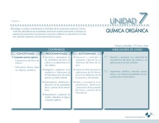 61
Programa de estudio de segundo año
UNIDAD 7Objetivo
✓	Investigar y analizar correctamente la naturaleza de los compuestos orgánicos y las bio-
moléculas, describiendo sus propiedades, elaborando modelos moleculares y aplicando los
sistemas de nomenclatura que permitan nominarlos y destacar su importancia en la vida
real, industrial, ambiental y socioeconómica del ser humano.
Tiempo probable: 25 horas clase
	 CONTENIDOS 	 INDICADORES DE LOGRO
QUÍMICA ORGÁNICA
CONCEPTUALES PROCEDIMENTALES ACTITUDINALES
■	Compuestos químicos orgánicos.
-	 Características del átomo de
carbono.
-	 Hidrocarburo: alcanos, alque-
nos, alquinos, aromáticos.
■	Descripción y representación de
las características del átomo de
carbono y sus aplicaciones en la
vida cotidiana.
■	Indagación y explicación de la
importancia e implicaciones de
los hidrocarburos en la vida de las
personas y el medio ambiente.
■	Experimentación, identificación y
descripción de las propiedades
físicas y químicas de los hidrocar-
buros.
■	Representación y explicación de
modelos moleculares de algunos
compuestos orgánicos.
■	Disposición y creatividad al
representar y describir las ca-
racterísticas del átomo de car-
bono.
■	Valoración de la importancia e
implicaciones de los hidrocar-
buros en la calidad de vida de
las personas y del ambiente.
■	Interés y curiosidad en la ex-
perimentación, identificación
y descripción de las propieda-
des físicas y químicas de los
hidrocarburos.
7.1	 Describe y representa con creatividad las
características del átomo de carbono y sus
aplicaciones en la vida cotidiana.
7.2	 Experimenta, identifica y describe correcta-
mente y con interés las propiedades físicas y
químicas de los hidrocarburos.
 
